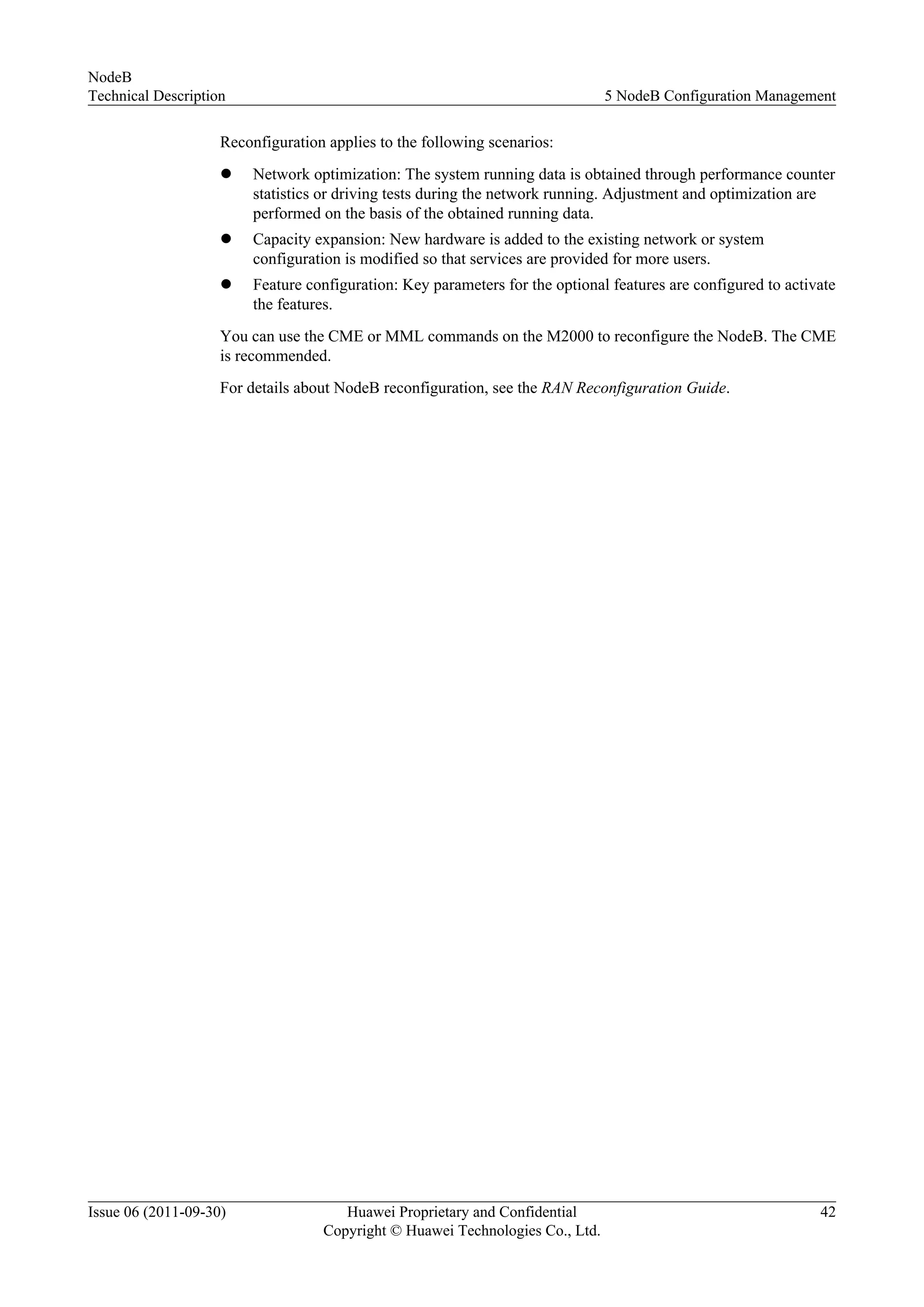 Reconfiguration applies to the following scenarios:
l Network optimization: The system running data is obtained through performance counter
statistics or driving tests during the network running. Adjustment and optimization are
performed on the basis of the obtained running data.
l Capacity expansion: New hardware is added to the existing network or system
configuration is modified so that services are provided for more users.
l Feature configuration: Key parameters for the optional features are configured to activate
the features.
You can use the CME or MML commands on the M2000 to reconfigure the NodeB. The CME
is recommended.
For details about NodeB reconfiguration, see the RAN Reconfiguration Guide.
NodeB
Technical Description 5 NodeB Configuration Management
Issue 06 (2011-09-30) Huawei Proprietary and Confidential
Copyright © Huawei Technologies Co., Ltd.
42
 
