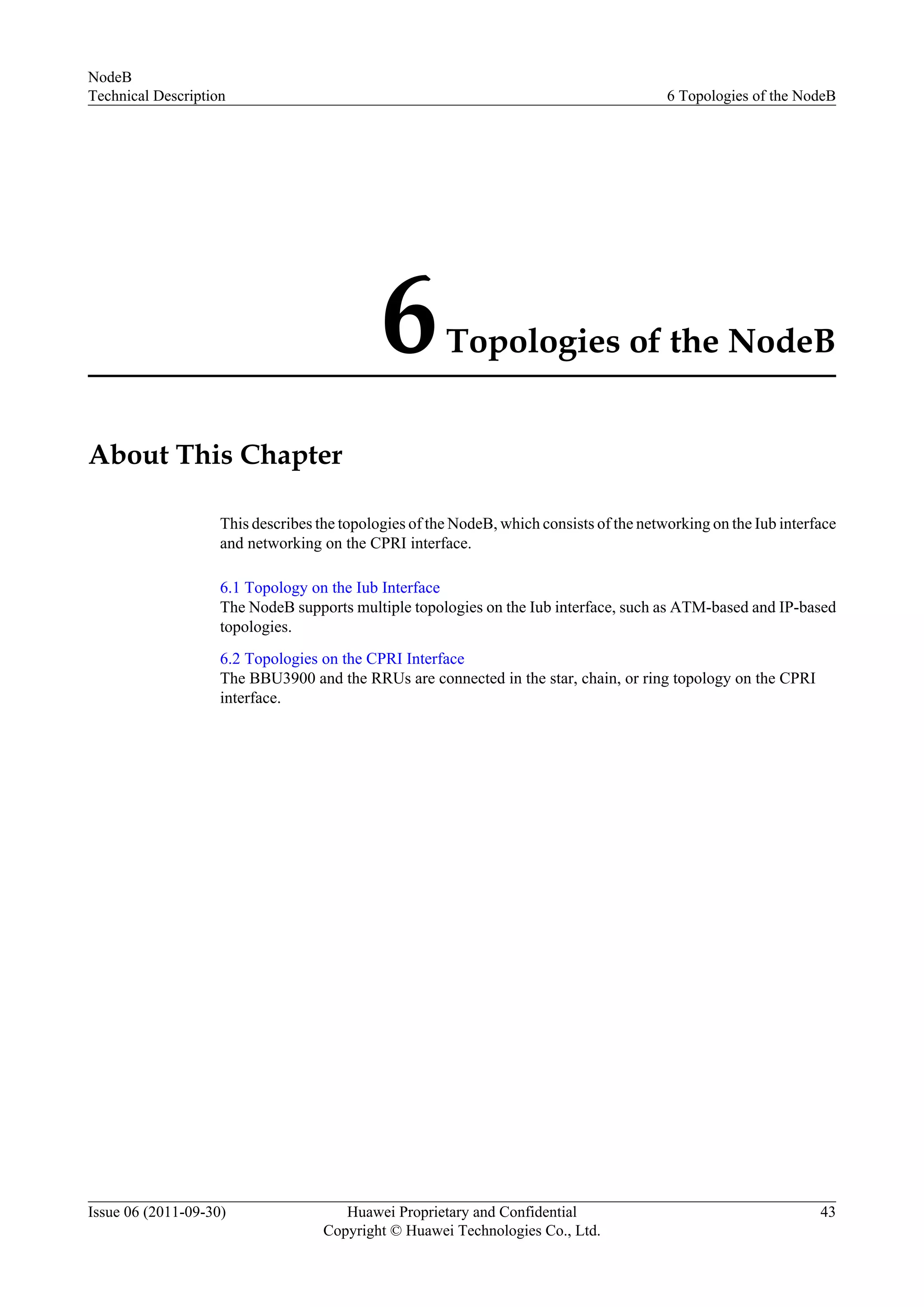 6Topologies of the NodeB
About This Chapter
This describes the topologies of the NodeB, which consists of the networking on the Iub interface
and networking on the CPRI interface.
6.1 Topology on the Iub Interface
The NodeB supports multiple topologies on the Iub interface, such as ATM-based and IP-based
topologies.
6.2 Topologies on the CPRI Interface
The BBU3900 and the RRUs are connected in the star, chain, or ring topology on the CPRI
interface.
NodeB
Technical Description 6 Topologies of the NodeB
Issue 06 (2011-09-30) Huawei Proprietary and Confidential
Copyright © Huawei Technologies Co., Ltd.
43
 