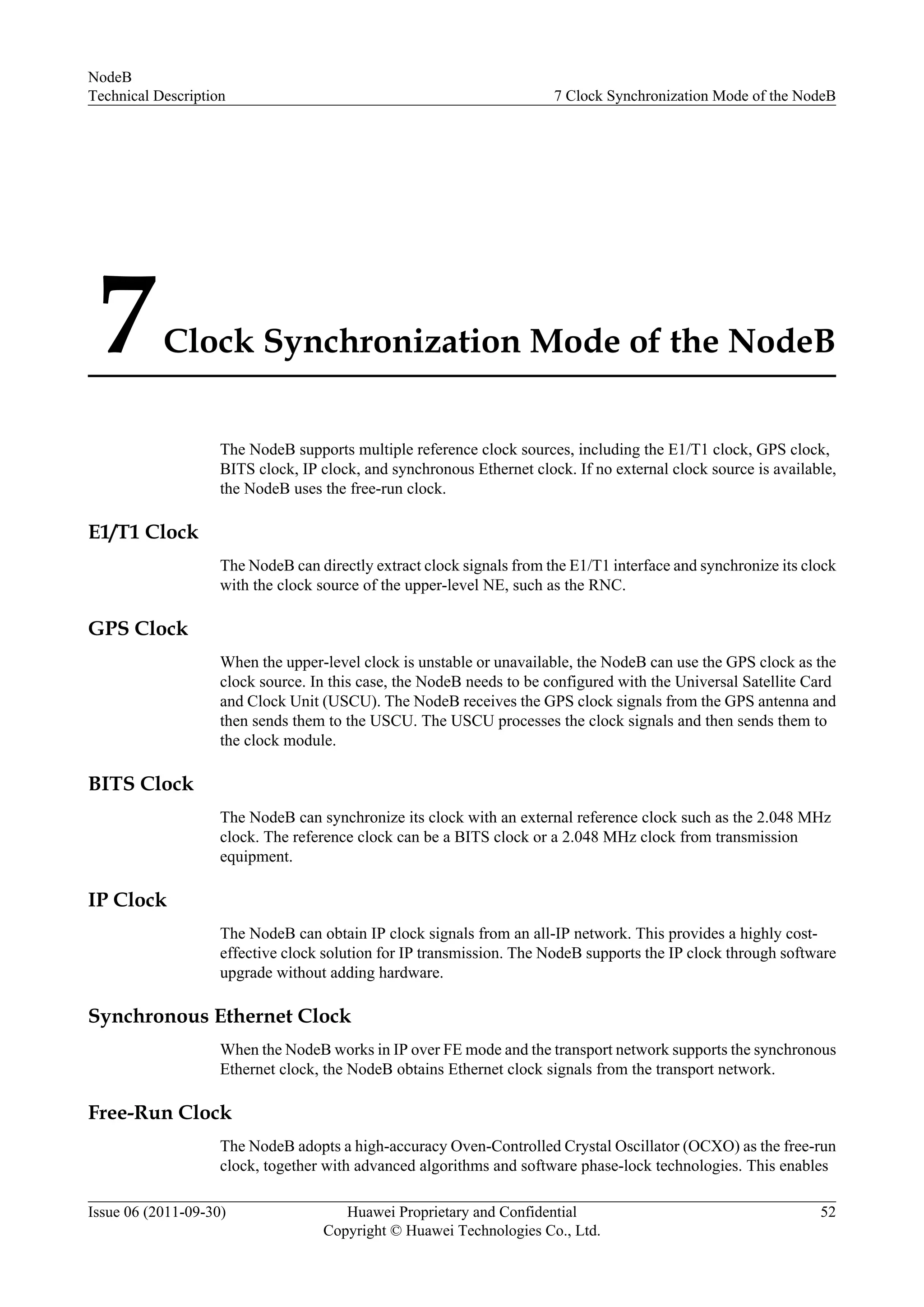 7Clock Synchronization Mode of the NodeB
The NodeB supports multiple reference clock sources, including the E1/T1 clock, GPS clock,
BITS clock, IP clock, and synchronous Ethernet clock. If no external clock source is available,
the NodeB uses the free-run clock.
E1/T1 Clock
The NodeB can directly extract clock signals from the E1/T1 interface and synchronize its clock
with the clock source of the upper-level NE, such as the RNC.
GPS Clock
When the upper-level clock is unstable or unavailable, the NodeB can use the GPS clock as the
clock source. In this case, the NodeB needs to be configured with the Universal Satellite Card
and Clock Unit (USCU). The NodeB receives the GPS clock signals from the GPS antenna and
then sends them to the USCU. The USCU processes the clock signals and then sends them to
the clock module.
BITS Clock
The NodeB can synchronize its clock with an external reference clock such as the 2.048 MHz
clock. The reference clock can be a BITS clock or a 2.048 MHz clock from transmission
equipment.
IP Clock
The NodeB can obtain IP clock signals from an all-IP network. This provides a highly cost-
effective clock solution for IP transmission. The NodeB supports the IP clock through software
upgrade without adding hardware.
Synchronous Ethernet Clock
When the NodeB works in IP over FE mode and the transport network supports the synchronous
Ethernet clock, the NodeB obtains Ethernet clock signals from the transport network.
Free-Run Clock
The NodeB adopts a high-accuracy Oven-Controlled Crystal Oscillator (OCXO) as the free-run
clock, together with advanced algorithms and software phase-lock technologies. This enables
NodeB
Technical Description 7 Clock Synchronization Mode of the NodeB
Issue 06 (2011-09-30) Huawei Proprietary and Confidential
Copyright © Huawei Technologies Co., Ltd.
52
 
