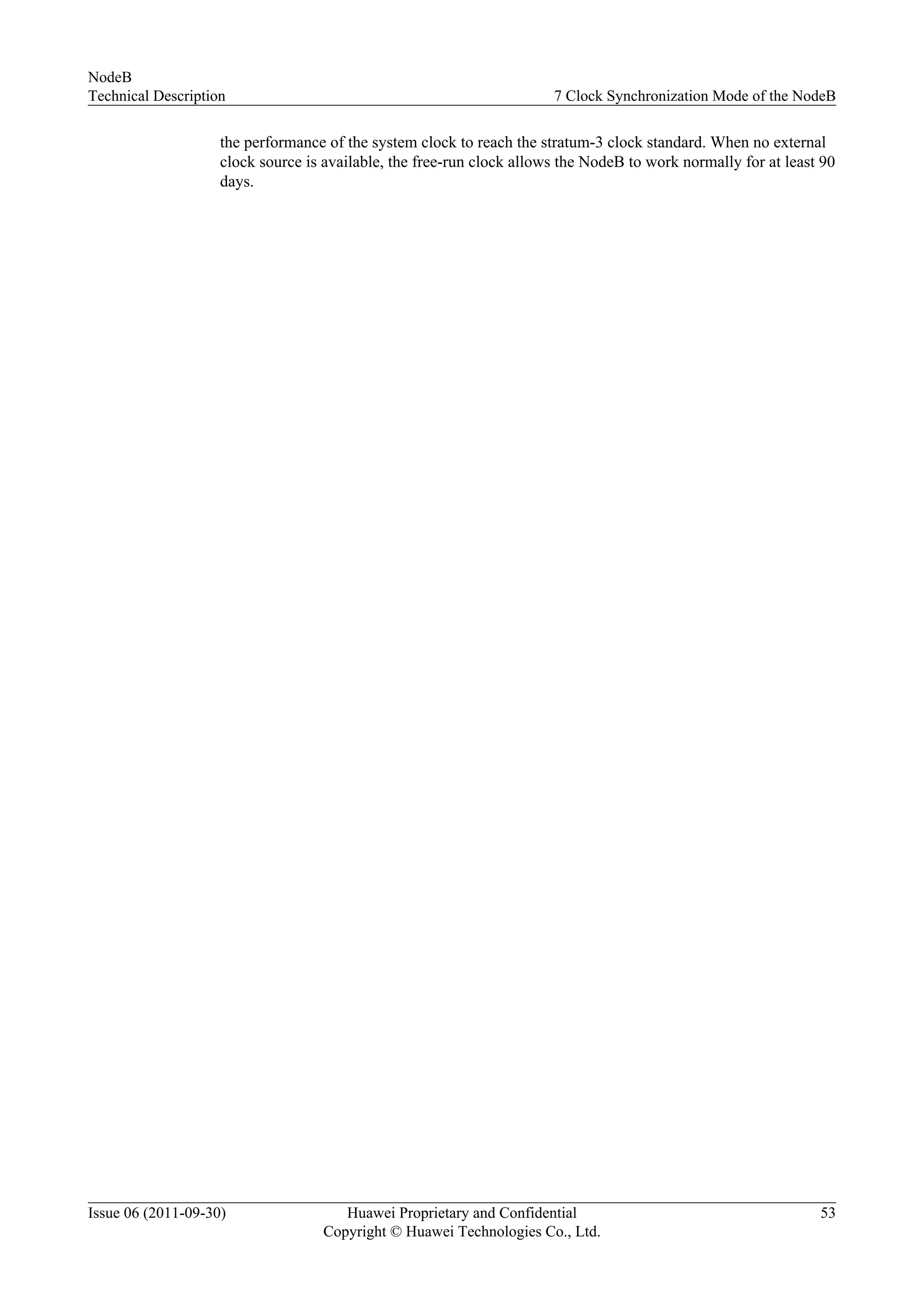 the performance of the system clock to reach the stratum-3 clock standard. When no external
clock source is available, the free-run clock allows the NodeB to work normally for at least 90
days.
NodeB
Technical Description 7 Clock Synchronization Mode of the NodeB
Issue 06 (2011-09-30) Huawei Proprietary and Confidential
Copyright © Huawei Technologies Co., Ltd.
53
 