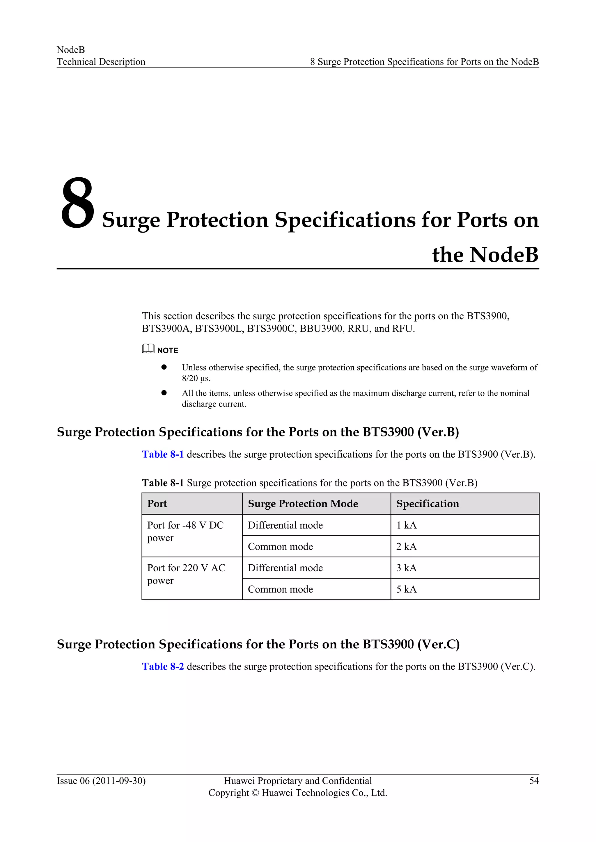 8Surge Protection Specifications for Ports on
the NodeB
This section describes the surge protection specifications for the ports on the BTS3900,
BTS3900A, BTS3900L, BTS3900C, BBU3900, RRU, and RFU.
NOTE
l Unless otherwise specified, the surge protection specifications are based on the surge waveform of
8/20 μs.
l All the items, unless otherwise specified as the maximum discharge current, refer to the nominal
discharge current.
Surge Protection Specifications for the Ports on the BTS3900 (Ver.B)
Table 8-1 describes the surge protection specifications for the ports on the BTS3900 (Ver.B).
Table 8-1 Surge protection specifications for the ports on the BTS3900 (Ver.B)
Port Surge Protection Mode Specification
Port for -48 V DC
power
Differential mode 1 kA
Common mode 2 kA
Port for 220 V AC
power
Differential mode 3 kA
Common mode 5 kA
Surge Protection Specifications for the Ports on the BTS3900 (Ver.C)
Table 8-2 describes the surge protection specifications for the ports on the BTS3900 (Ver.C).
NodeB
Technical Description 8 Surge Protection Specifications for Ports on the NodeB
Issue 06 (2011-09-30) Huawei Proprietary and Confidential
Copyright © Huawei Technologies Co., Ltd.
54
 