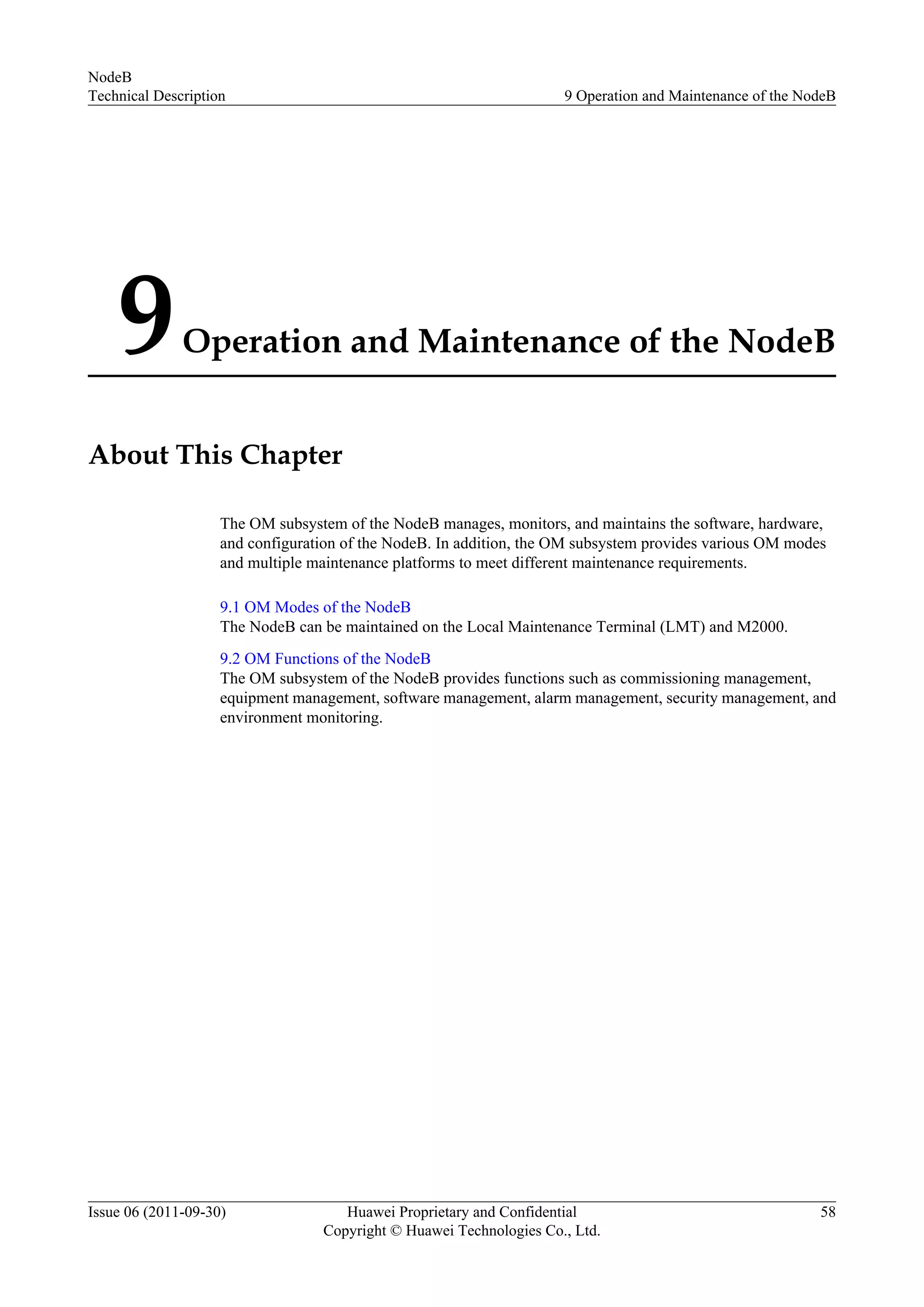 9Operation and Maintenance of the NodeB
About This Chapter
The OM subsystem of the NodeB manages, monitors, and maintains the software, hardware,
and configuration of the NodeB. In addition, the OM subsystem provides various OM modes
and multiple maintenance platforms to meet different maintenance requirements.
9.1 OM Modes of the NodeB
The NodeB can be maintained on the Local Maintenance Terminal (LMT) and M2000.
9.2 OM Functions of the NodeB
The OM subsystem of the NodeB provides functions such as commissioning management,
equipment management, software management, alarm management, security management, and
environment monitoring.
NodeB
Technical Description 9 Operation and Maintenance of the NodeB
Issue 06 (2011-09-30) Huawei Proprietary and Confidential
Copyright © Huawei Technologies Co., Ltd.
58
 
