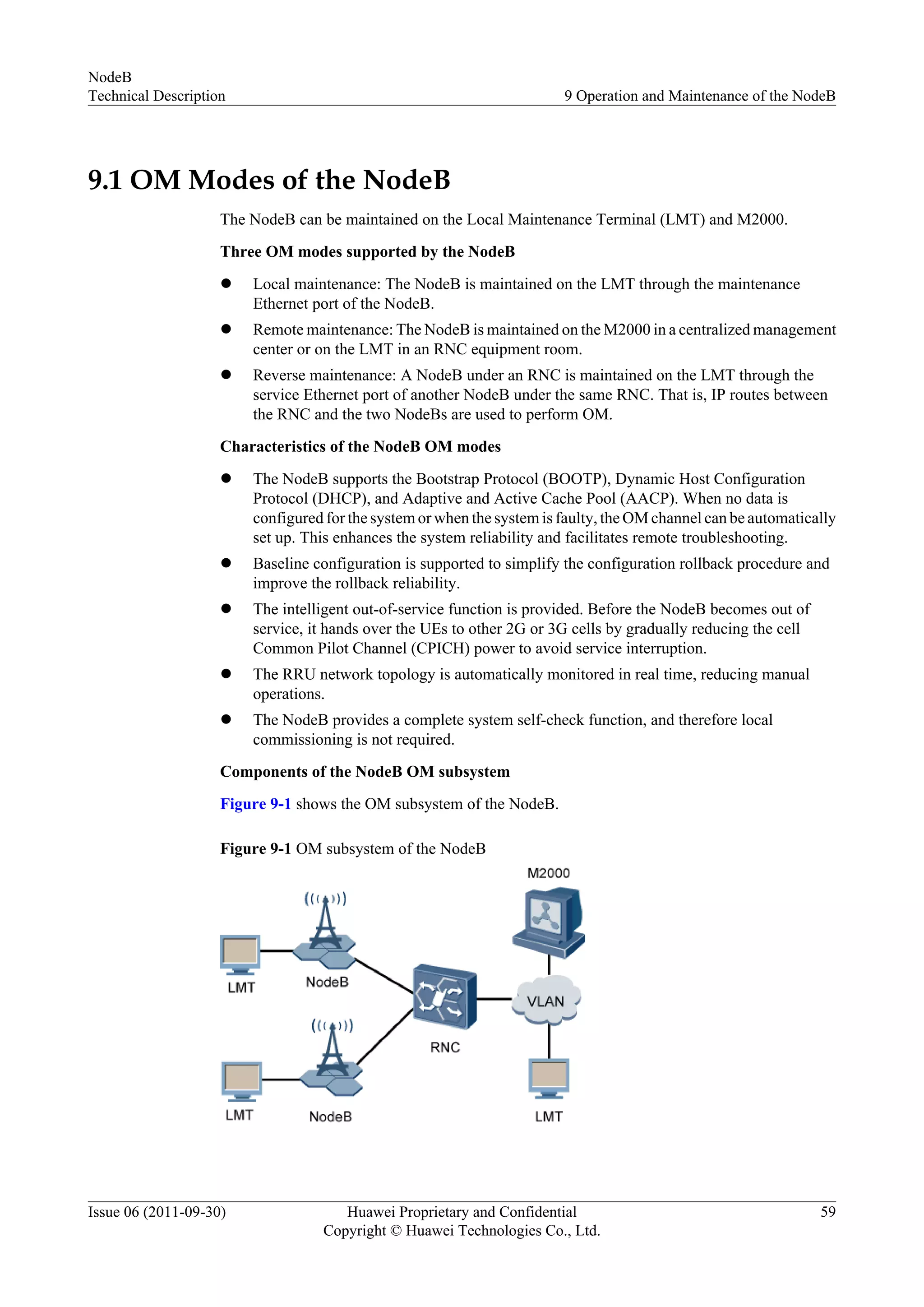 9.1 OM Modes of the NodeB
The NodeB can be maintained on the Local Maintenance Terminal (LMT) and M2000.
Three OM modes supported by the NodeB
l Local maintenance: The NodeB is maintained on the LMT through the maintenance
Ethernet port of the NodeB.
l Remote maintenance: The NodeB is maintained on the M2000 in a centralized management
center or on the LMT in an RNC equipment room.
l Reverse maintenance: A NodeB under an RNC is maintained on the LMT through the
service Ethernet port of another NodeB under the same RNC. That is, IP routes between
the RNC and the two NodeBs are used to perform OM.
Characteristics of the NodeB OM modes
l The NodeB supports the Bootstrap Protocol (BOOTP), Dynamic Host Configuration
Protocol (DHCP), and Adaptive and Active Cache Pool (AACP). When no data is
configured for the system or when the system is faulty, the OM channel can be automatically
set up. This enhances the system reliability and facilitates remote troubleshooting.
l Baseline configuration is supported to simplify the configuration rollback procedure and
improve the rollback reliability.
l The intelligent out-of-service function is provided. Before the NodeB becomes out of
service, it hands over the UEs to other 2G or 3G cells by gradually reducing the cell
Common Pilot Channel (CPICH) power to avoid service interruption.
l The RRU network topology is automatically monitored in real time, reducing manual
operations.
l The NodeB provides a complete system self-check function, and therefore local
commissioning is not required.
Components of the NodeB OM subsystem
Figure 9-1 shows the OM subsystem of the NodeB.
Figure 9-1 OM subsystem of the NodeB
NodeB
Technical Description 9 Operation and Maintenance of the NodeB
Issue 06 (2011-09-30) Huawei Proprietary and Confidential
Copyright © Huawei Technologies Co., Ltd.
59
 