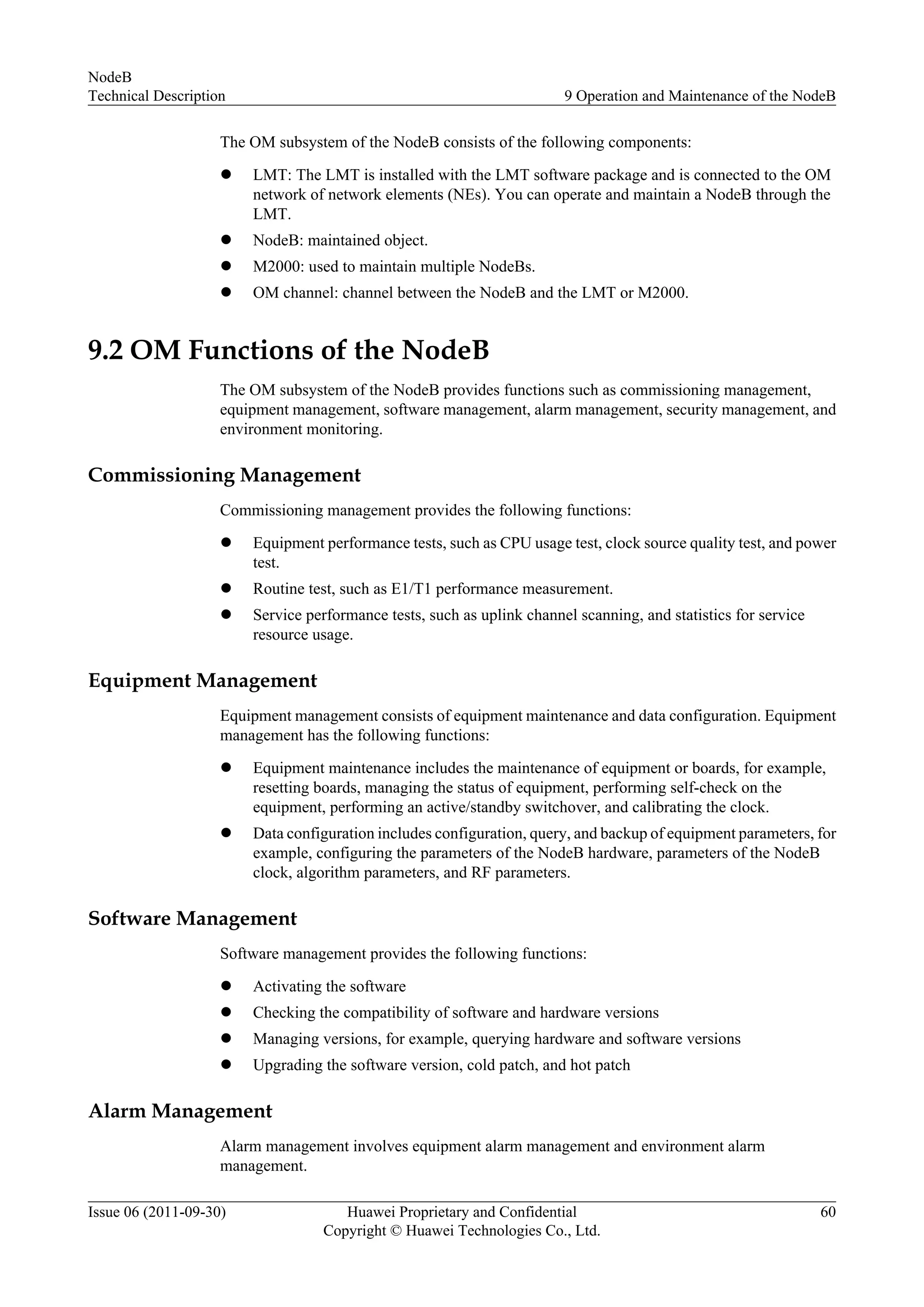 The OM subsystem of the NodeB consists of the following components:
l LMT: The LMT is installed with the LMT software package and is connected to the OM
network of network elements (NEs). You can operate and maintain a NodeB through the
LMT.
l NodeB: maintained object.
l M2000: used to maintain multiple NodeBs.
l OM channel: channel between the NodeB and the LMT or M2000.
9.2 OM Functions of the NodeB
The OM subsystem of the NodeB provides functions such as commissioning management,
equipment management, software management, alarm management, security management, and
environment monitoring.
Commissioning Management
Commissioning management provides the following functions:
l Equipment performance tests, such as CPU usage test, clock source quality test, and power
test.
l Routine test, such as E1/T1 performance measurement.
l Service performance tests, such as uplink channel scanning, and statistics for service
resource usage.
Equipment Management
Equipment management consists of equipment maintenance and data configuration. Equipment
management has the following functions:
l Equipment maintenance includes the maintenance of equipment or boards, for example,
resetting boards, managing the status of equipment, performing self-check on the
equipment, performing an active/standby switchover, and calibrating the clock.
l Data configuration includes configuration, query, and backup of equipment parameters, for
example, configuring the parameters of the NodeB hardware, parameters of the NodeB
clock, algorithm parameters, and RF parameters.
Software Management
Software management provides the following functions:
l Activating the software
l Checking the compatibility of software and hardware versions
l Managing versions, for example, querying hardware and software versions
l Upgrading the software version, cold patch, and hot patch
Alarm Management
Alarm management involves equipment alarm management and environment alarm
management.
NodeB
Technical Description 9 Operation and Maintenance of the NodeB
Issue 06 (2011-09-30) Huawei Proprietary and Confidential
Copyright © Huawei Technologies Co., Ltd.
60
 