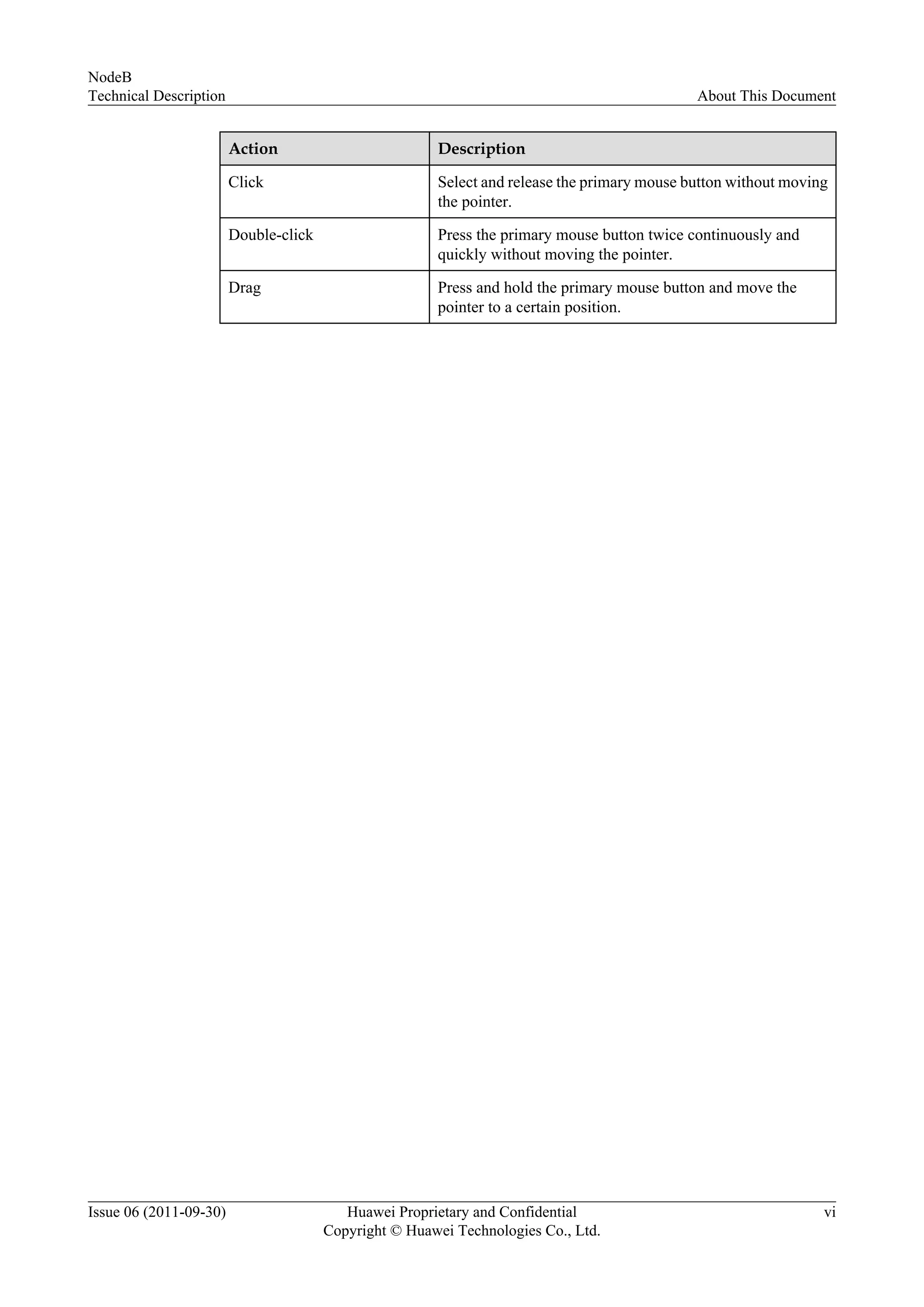 Action Description
Click Select and release the primary mouse button without moving
the pointer.
Double-click Press the primary mouse button twice continuously and
quickly without moving the pointer.
Drag Press and hold the primary mouse button and move the
pointer to a certain position.
NodeB
Technical Description About This Document
Issue 06 (2011-09-30) Huawei Proprietary and Confidential
Copyright © Huawei Technologies Co., Ltd.
vi
 