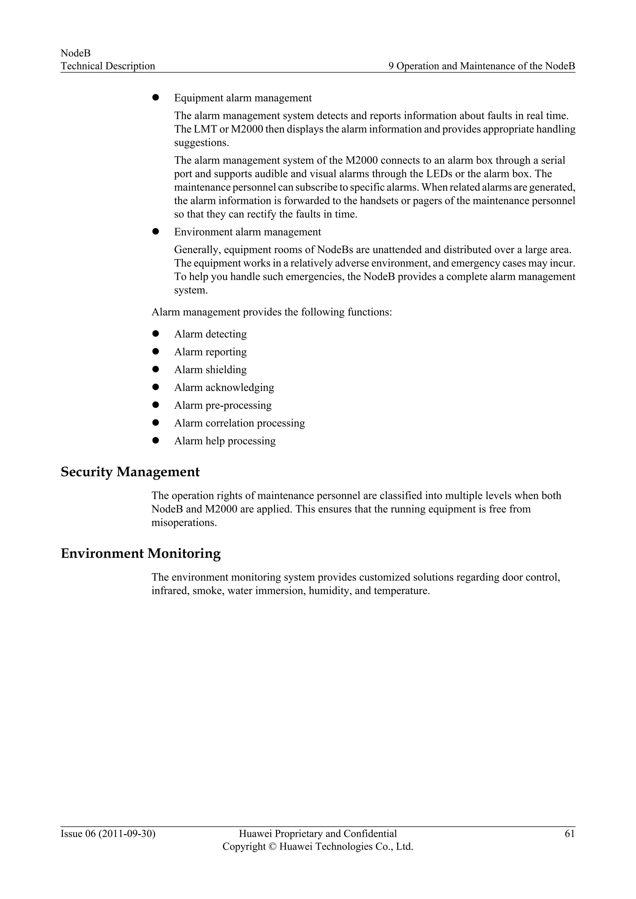l Equipment alarm management
The alarm management system detects and reports information about faults in real time.
The LMT or M2000 then displays the alarm information and provides appropriate handling
suggestions.
The alarm management system of the M2000 connects to an alarm box through a serial
port and supports audible and visual alarms through the LEDs or the alarm box. The
maintenance personnel can subscribe to specific alarms. When related alarms are generated,
the alarm information is forwarded to the handsets or pagers of the maintenance personnel
so that they can rectify the faults in time.
l Environment alarm management
Generally, equipment rooms of NodeBs are unattended and distributed over a large area.
The equipment works in a relatively adverse environment, and emergency cases may incur.
To help you handle such emergencies, the NodeB provides a complete alarm management
system.
Alarm management provides the following functions:
l Alarm detecting
l Alarm reporting
l Alarm shielding
l Alarm acknowledging
l Alarm pre-processing
l Alarm correlation processing
l Alarm help processing
Security Management
The operation rights of maintenance personnel are classified into multiple levels when both
NodeB and M2000 are applied. This ensures that the running equipment is free from
misoperations.
Environment Monitoring
The environment monitoring system provides customized solutions regarding door control,
infrared, smoke, water immersion, humidity, and temperature.
NodeB
Technical Description 9 Operation and Maintenance of the NodeB
Issue 06 (2011-09-30) Huawei Proprietary and Confidential
Copyright © Huawei Technologies Co., Ltd.
61
 