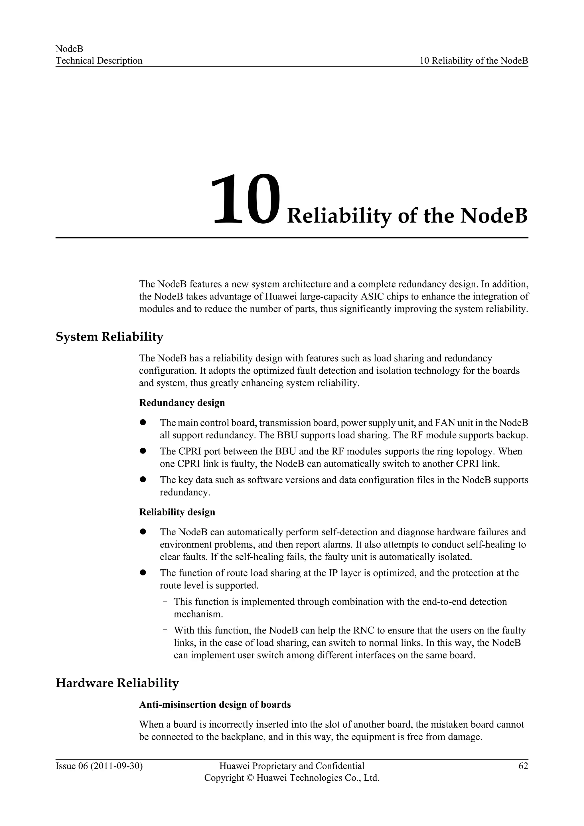 10Reliability of the NodeB
The NodeB features a new system architecture and a complete redundancy design. In addition,
the NodeB takes advantage of Huawei large-capacity ASIC chips to enhance the integration of
modules and to reduce the number of parts, thus significantly improving the system reliability.
System Reliability
The NodeB has a reliability design with features such as load sharing and redundancy
configuration. It adopts the optimized fault detection and isolation technology for the boards
and system, thus greatly enhancing system reliability.
Redundancy design
l The main control board, transmission board, power supply unit, and FAN unit in the NodeB
all support redundancy. The BBU supports load sharing. The RF module supports backup.
l The CPRI port between the BBU and the RF modules supports the ring topology. When
one CPRI link is faulty, the NodeB can automatically switch to another CPRI link.
l The key data such as software versions and data configuration files in the NodeB supports
redundancy.
Reliability design
l The NodeB can automatically perform self-detection and diagnose hardware failures and
environment problems, and then report alarms. It also attempts to conduct self-healing to
clear faults. If the self-healing fails, the faulty unit is automatically isolated.
l The function of route load sharing at the IP layer is optimized, and the protection at the
route level is supported.
– This function is implemented through combination with the end-to-end detection
mechanism.
– With this function, the NodeB can help the RNC to ensure that the users on the faulty
links, in the case of load sharing, can switch to normal links. In this way, the NodeB
can implement user switch among different interfaces on the same board.
Hardware Reliability
Anti-misinsertion design of boards
When a board is incorrectly inserted into the slot of another board, the mistaken board cannot
be connected to the backplane, and in this way, the equipment is free from damage.
NodeB
Technical Description 10 Reliability of the NodeB
Issue 06 (2011-09-30) Huawei Proprietary and Confidential
Copyright © Huawei Technologies Co., Ltd.
62
 