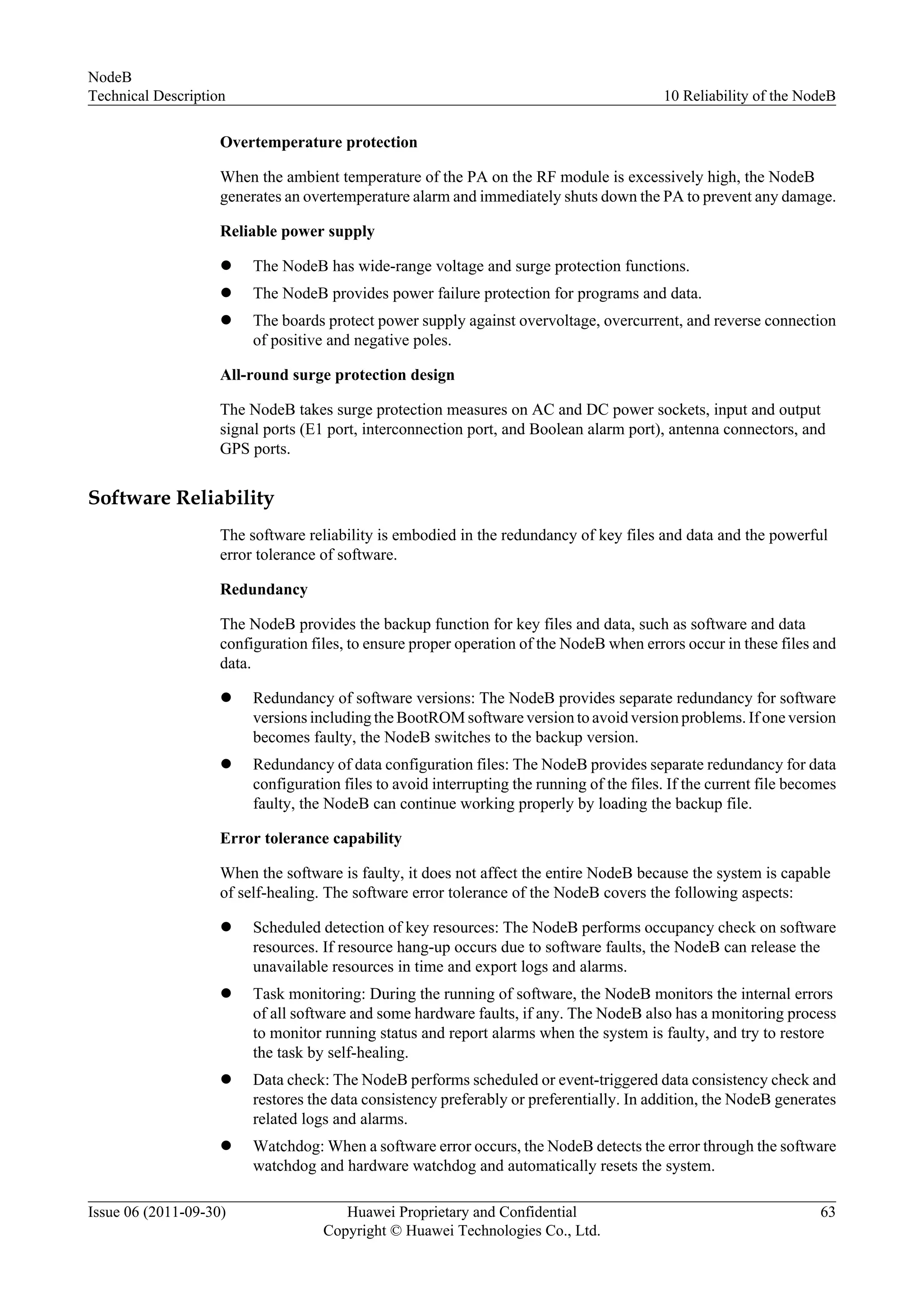 Overtemperature protection
When the ambient temperature of the PA on the RF module is excessively high, the NodeB
generates an overtemperature alarm and immediately shuts down the PA to prevent any damage.
Reliable power supply
l The NodeB has wide-range voltage and surge protection functions.
l The NodeB provides power failure protection for programs and data.
l The boards protect power supply against overvoltage, overcurrent, and reverse connection
of positive and negative poles.
All-round surge protection design
The NodeB takes surge protection measures on AC and DC power sockets, input and output
signal ports (E1 port, interconnection port, and Boolean alarm port), antenna connectors, and
GPS ports.
Software Reliability
The software reliability is embodied in the redundancy of key files and data and the powerful
error tolerance of software.
Redundancy
The NodeB provides the backup function for key files and data, such as software and data
configuration files, to ensure proper operation of the NodeB when errors occur in these files and
data.
l Redundancy of software versions: The NodeB provides separate redundancy for software
versions including the BootROM software version to avoid version problems. If one version
becomes faulty, the NodeB switches to the backup version.
l Redundancy of data configuration files: The NodeB provides separate redundancy for data
configuration files to avoid interrupting the running of the files. If the current file becomes
faulty, the NodeB can continue working properly by loading the backup file.
Error tolerance capability
When the software is faulty, it does not affect the entire NodeB because the system is capable
of self-healing. The software error tolerance of the NodeB covers the following aspects:
l Scheduled detection of key resources: The NodeB performs occupancy check on software
resources. If resource hang-up occurs due to software faults, the NodeB can release the
unavailable resources in time and export logs and alarms.
l Task monitoring: During the running of software, the NodeB monitors the internal errors
of all software and some hardware faults, if any. The NodeB also has a monitoring process
to monitor running status and report alarms when the system is faulty, and try to restore
the task by self-healing.
l Data check: The NodeB performs scheduled or event-triggered data consistency check and
restores the data consistency preferably or preferentially. In addition, the NodeB generates
related logs and alarms.
l Watchdog: When a software error occurs, the NodeB detects the error through the software
watchdog and hardware watchdog and automatically resets the system.
NodeB
Technical Description 10 Reliability of the NodeB
Issue 06 (2011-09-30) Huawei Proprietary and Confidential
Copyright © Huawei Technologies Co., Ltd.
63
 