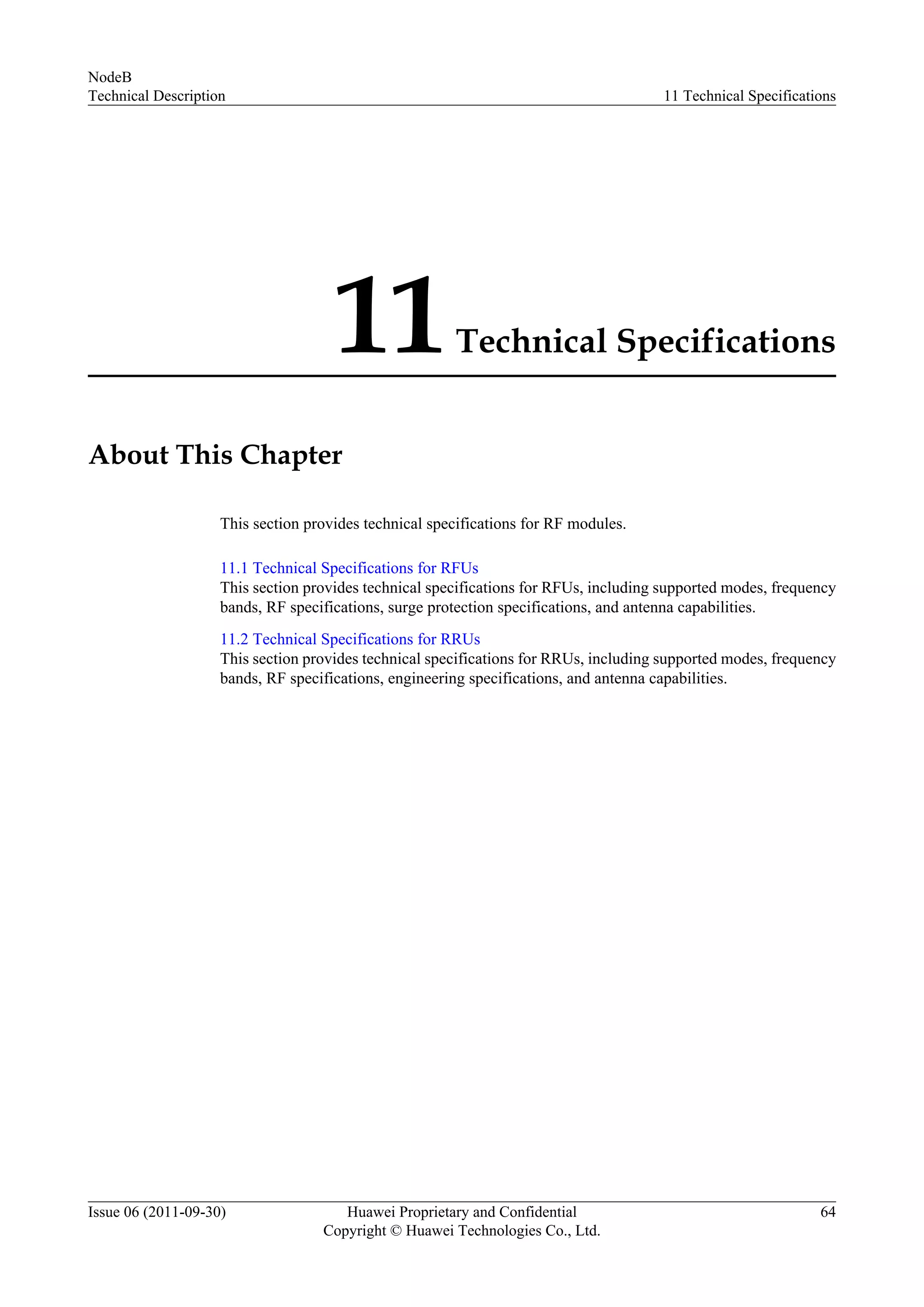 11Technical Specifications
About This Chapter
This section provides technical specifications for RF modules.
11.1 Technical Specifications for RFUs
This section provides technical specifications for RFUs, including supported modes, frequency
bands, RF specifications, surge protection specifications, and antenna capabilities.
11.2 Technical Specifications for RRUs
This section provides technical specifications for RRUs, including supported modes, frequency
bands, RF specifications, engineering specifications, and antenna capabilities.
NodeB
Technical Description 11 Technical Specifications
Issue 06 (2011-09-30) Huawei Proprietary and Confidential
Copyright © Huawei Technologies Co., Ltd.
64
 