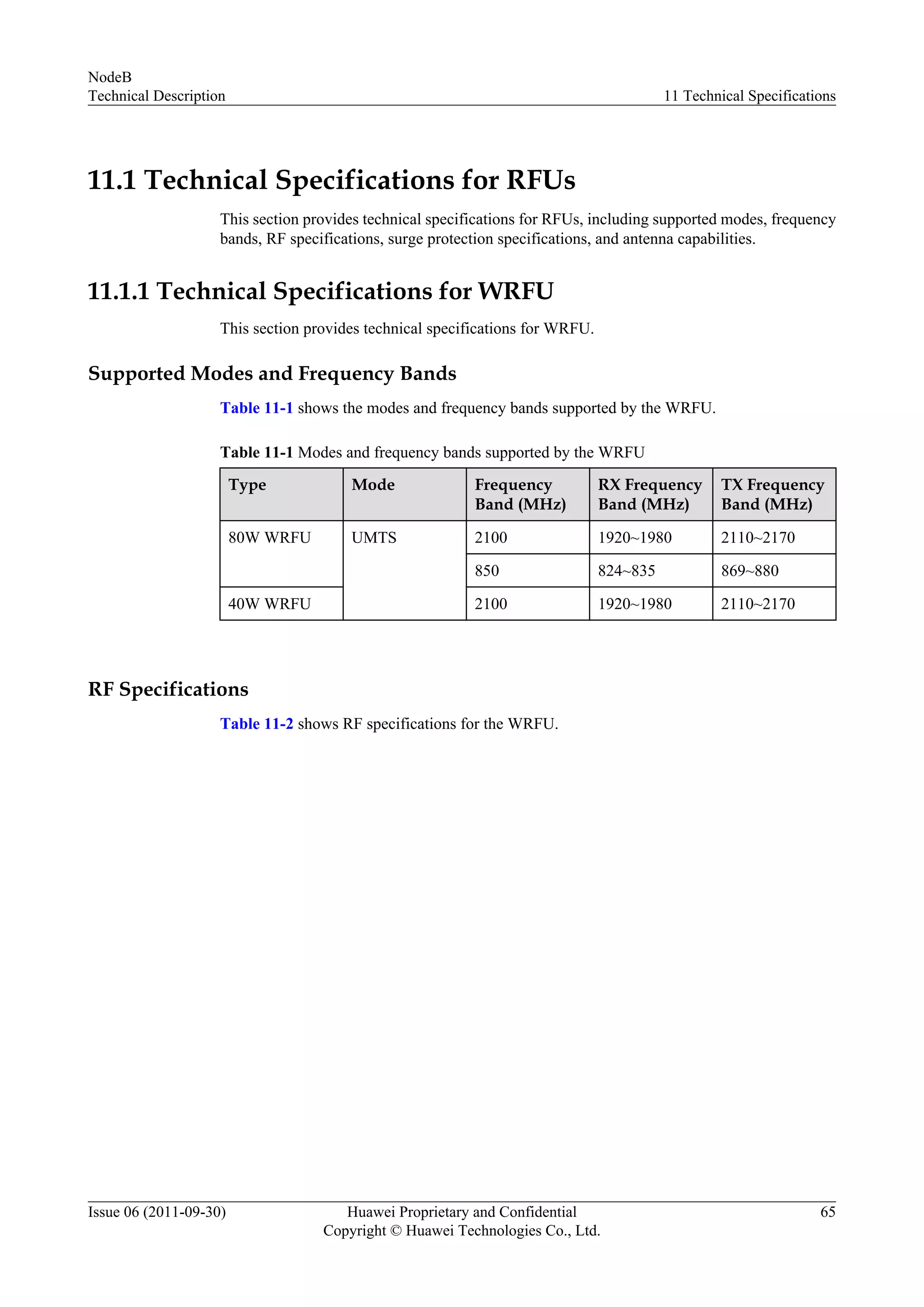 11.1 Technical Specifications for RFUs
This section provides technical specifications for RFUs, including supported modes, frequency
bands, RF specifications, surge protection specifications, and antenna capabilities.
11.1.1 Technical Specifications for WRFU
This section provides technical specifications for WRFU.
Supported Modes and Frequency Bands
Table 11-1 shows the modes and frequency bands supported by the WRFU.
Table 11-1 Modes and frequency bands supported by the WRFU
Type Mode Frequency
Band (MHz)
RX Frequency
Band (MHz)
TX Frequency
Band (MHz)
80W WRFU UMTS 2100 1920~1980 2110~2170
850 824~835 869~880
40W WRFU 2100 1920~1980 2110~2170
RF Specifications
Table 11-2 shows RF specifications for the WRFU.
NodeB
Technical Description 11 Technical Specifications
Issue 06 (2011-09-30) Huawei Proprietary and Confidential
Copyright © Huawei Technologies Co., Ltd.
65
 