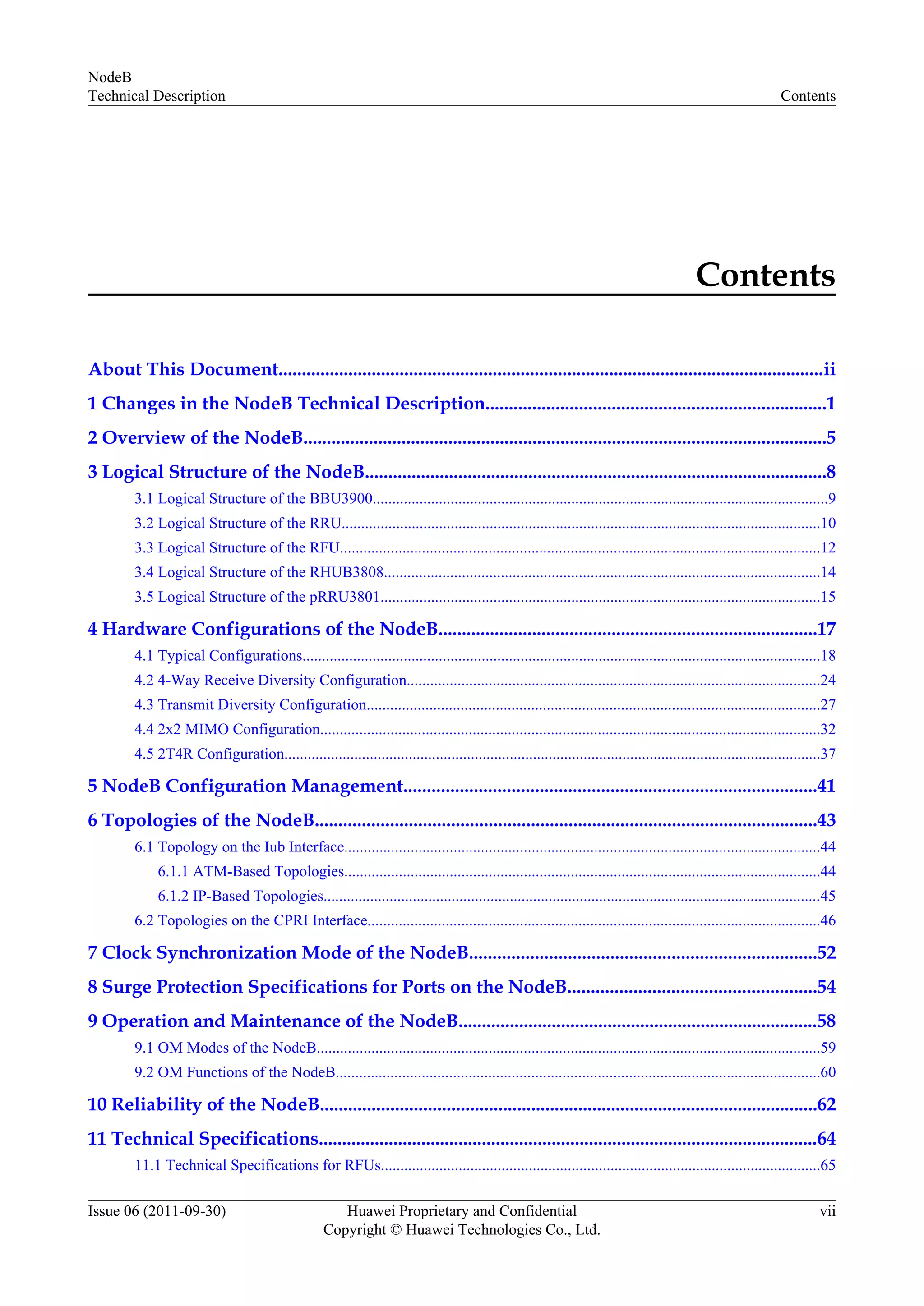 Contents
About This Document.....................................................................................................................ii
1 Changes in the NodeB Technical Description.........................................................................1
2 Overview of the NodeB................................................................................................................5
3 Logical Structure of the NodeB...................................................................................................8
3.1 Logical Structure of the BBU3900.....................................................................................................................9
3.2 Logical Structure of the RRU...........................................................................................................................10
3.3 Logical Structure of the RFU...........................................................................................................................12
3.4 Logical Structure of the RHUB3808................................................................................................................14
3.5 Logical Structure of the pRRU3801.................................................................................................................15
4 Hardware Configurations of the NodeB.................................................................................17
4.1 Typical Configurations.....................................................................................................................................18
4.2 4-Way Receive Diversity Configuration..........................................................................................................24
4.3 Transmit Diversity Configuration....................................................................................................................27
4.4 2x2 MIMO Configuration................................................................................................................................32
4.5 2T4R Configuration..........................................................................................................................................37
5 NodeB Configuration Management........................................................................................41
6 Topologies of the NodeB...........................................................................................................43
6.1 Topology on the Iub Interface..........................................................................................................................44
6.1.1 ATM-Based Topologies..........................................................................................................................44
6.1.2 IP-Based Topologies................................................................................................................................45
6.2 Topologies on the CPRI Interface....................................................................................................................46
7 Clock Synchronization Mode of the NodeB..........................................................................52
8 Surge Protection Specifications for Ports on the NodeB.....................................................54
9 Operation and Maintenance of the NodeB.............................................................................58
9.1 OM Modes of the NodeB.................................................................................................................................59
9.2 OM Functions of the NodeB............................................................................................................................60
10 Reliability of the NodeB..........................................................................................................62
11 Technical Specifications...........................................................................................................64
11.1 Technical Specifications for RFUs.................................................................................................................65
NodeB
Technical Description Contents
Issue 06 (2011-09-30) Huawei Proprietary and Confidential
Copyright © Huawei Technologies Co., Ltd.
vii
 