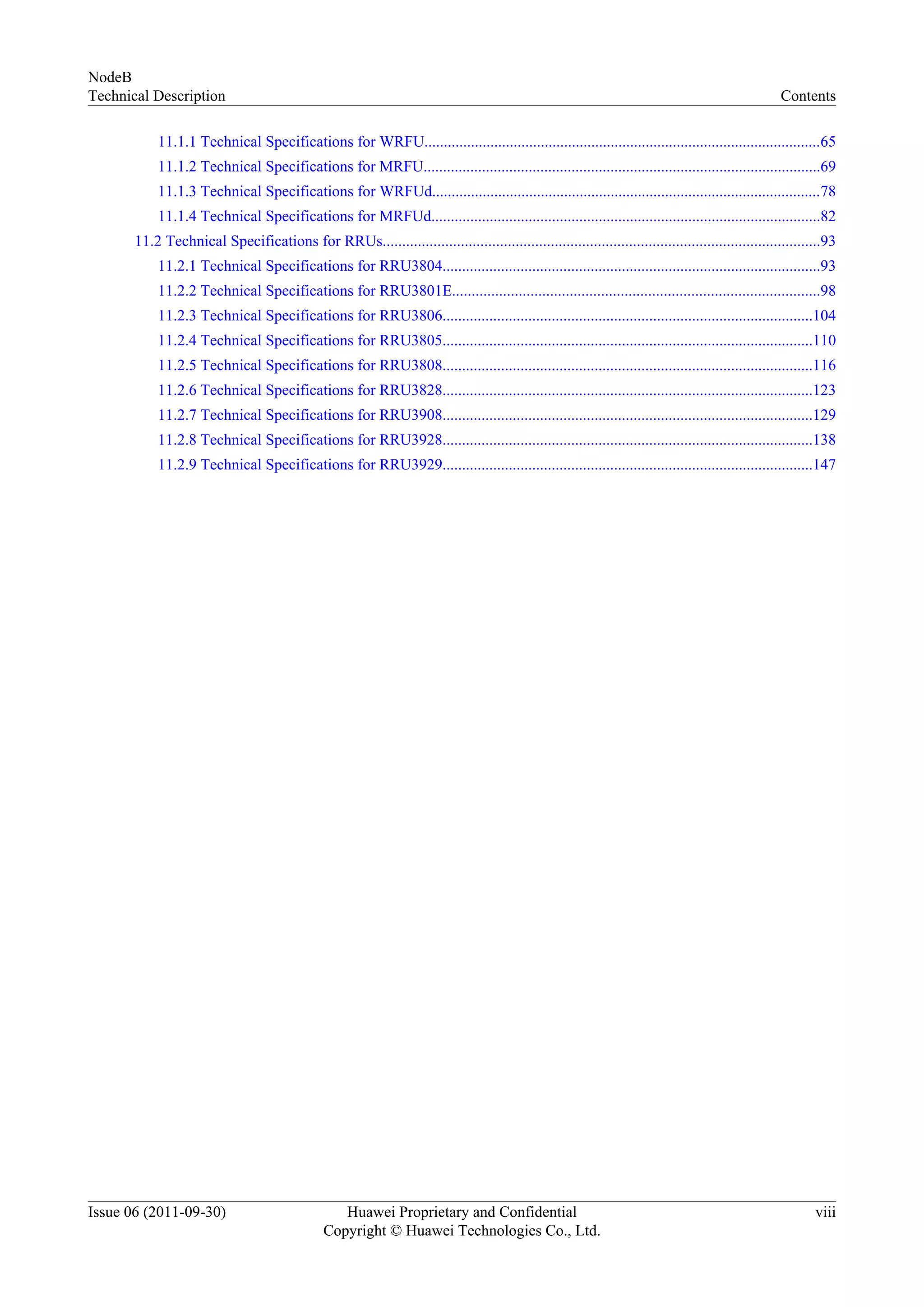 11.1.1 Technical Specifications for WRFU......................................................................................................65
11.1.2 Technical Specifications for MRFU......................................................................................................69
11.1.3 Technical Specifications for WRFUd....................................................................................................78
11.1.4 Technical Specifications for MRFUd....................................................................................................82
11.2 Technical Specifications for RRUs................................................................................................................93
11.2.1 Technical Specifications for RRU3804.................................................................................................93
11.2.2 Technical Specifications for RRU3801E..............................................................................................98
11.2.3 Technical Specifications for RRU3806...............................................................................................104
11.2.4 Technical Specifications for RRU3805...............................................................................................110
11.2.5 Technical Specifications for RRU3808...............................................................................................116
11.2.6 Technical Specifications for RRU3828...............................................................................................123
11.2.7 Technical Specifications for RRU3908...............................................................................................129
11.2.8 Technical Specifications for RRU3928...............................................................................................138
11.2.9 Technical Specifications for RRU3929...............................................................................................147
NodeB
Technical Description Contents
Issue 06 (2011-09-30) Huawei Proprietary and Confidential
Copyright © Huawei Technologies Co., Ltd.
viii
 