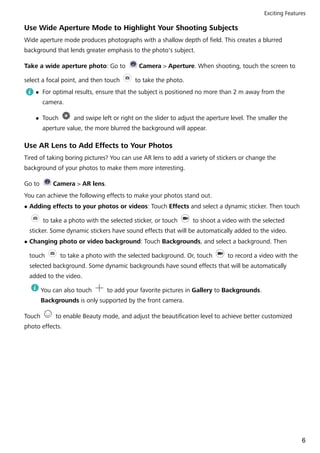 Use Wide Aperture Mode to Highlight Your Shooting Subjects
Wide aperture mode produces photographs with a shallow depth of field. This creates a blurred
background that lends greater emphasis to the photo's subject.
Take a wide aperture photo: Go to Camera > Aperture. When shooting, touch the screen to
select a focal point, and then touch to take the photo.
l For optimal results, ensure that the subject is positioned no more than 2 m away from the
camera.
l Touch and swipe left or right on the slider to adjust the aperture level. The smaller the
aperture value, the more blurred the background will appear.
Use AR Lens to Add Effects to Your Photos
Tired of taking boring pictures? You can use AR lens to add a variety of stickers or change the
background of your photos to make them more interesting.
Go to Camera > AR lens.
You can achieve the following effects to make your photos stand out.
l Adding effects to your photos or videos: Touch Effects and select a dynamic sticker. Then touch
to take a photo with the selected sticker, or touch to shoot a video with the selected
sticker. Some dynamic stickers have sound effects that will be automatically added to the video.
l Changing photo or video background: Touch Backgrounds, and select a background. Then
touch to take a photo with the selected background. Or, touch to record a video with the
selected background. Some dynamic backgrounds have sound effects that will be automatically
added to the video.
You can also touch to add your favorite pictures in Gallery to Backgrounds.
Backgrounds is only supported by the front camera.
Touch to enable Beauty mode, and adjust the beautification level to achieve better customized
photo effects.
Exciting Features
6
 