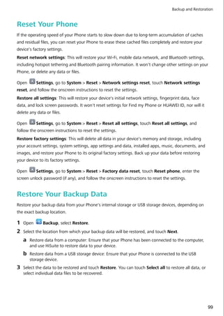 Reset Your Phone
If the operating speed of your Phone starts to slow down due to long-term accumulation of caches
and residual files, you can reset your Phone to erase these cached files completely and restore your
device's factory settings.
Reset network settings: This will restore your Wi-Fi, mobile data network, and Bluetooth settings,
including hotspot tethering and Bluetooth pairing information. It won't change other settings on your
Phone, or delete any data or files.
Open Settings, go to System > Reset > Network settings reset, touch Network settings
reset, and follow the onscreen instructions to reset the settings.
Restore all settings: This will restore your device's initial network settings, fingerprint data, face
data, and lock screen passwords. It won't reset settings for Find my Phone or HUAWEI ID, nor will it
delete any data or files.
Open Settings, go to System > Reset > Reset all settings, touch Reset all settings, and
follow the onscreen instructions to reset the settings.
Restore factory settings: This will delete all data in your device's memory and storage, including
your account settings, system settings, app settings and data, installed apps, music, documents, and
images, and restore your Phone to its original factory settings. Back up your data before restoring
your device to its factory settings.
Open Settings, go to System > Reset > Factory data reset, touch Reset phone, enter the
screen unlock password (if any), and follow the onscreen instructions to reset the settings.
Restore Your Backup Data
Restore your backup data from your Phone's internal storage or USB storage devices, depending on
the exact backup location.
1 Open Backup, select Restore.
2 Select the location from which your backup data will be restored, and touch Next.
a Restore data from a computer: Ensure that your Phone has been connected to the computer,
and use HiSuite to restore data to your device.
b Restore data from a USB storage device: Ensure that your Phone is connected to the USB
storage device.
3 Select the data to be restored and touch Restore. You can touch Select all to restore all data, or
select individual data files to be recovered.
Backup and Restoration
99
 