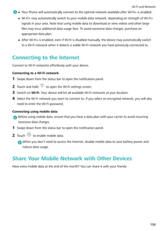 l Your Phone will automatically connect to the optimal network available after Wi-Fi+ is enabled.
l Wi-Fi+ may automatically switch to your mobile data network, depending on strength of Wi-Fi+
signals in your area. Note that using mobile data to download or view videos and other large
files may incur additional data usage fees. To avoid excessive data charges, purchase an
appropriate data plan.
l After Wi-Fi+ is enabled, even if Wi-Fi is disabled manually, the device may automatically switch
to a Wi-Fi network when it detects a viable Wi-Fi network you have previously connected to.
Connecting to the Internet
Connect to Wi-Fi networks effortlessly with your device.
Connecting to a Wi-Fi network
1 Swipe down from the status bar to open the notification panel.
2 Touch and hold to open the Wi-Fi settings screen.
3 Switch on Wi-Fi. Your device will list all available Wi-Fi networks at your location.
4 Select the Wi-Fi network you want to connect to. If you select an encrypted network, you will also
need to enter the Wi-Fi password.
Connecting using mobile data
Before using mobile data, ensure that you have a data plan with your carrier to avoid incurring
excessive data charges.
1 Swipe down from the status bar to open the notification panel.
2 Touch to enable mobile data.
When you don't need to access the Internet, disable mobile data to save battery power and
reduce data usage.
Share Your Mobile Network with Other Devices
Have extra mobile data at the end of the month? You can share it with your friends.
Wi-Fi and Network
104
 