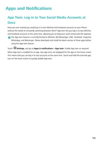Apps and Notifications
App Twin: Log in to Two Social Media Accounts at
Once
Have you ever wished you could log in to two WeChat and Facebook accounts on your Phone
without the hassle of constantly switching between them? App twin lets you log in to two WeChat
and Facebook accounts at the same time, allowing you to keep your work and private life separate.
The App twin feature is currently limited to WeChat, QQ Messenger, LINE, Facebook, Snapchat,
WhatsApp, and Messenger. Please download and install the latest version of these apps before
using the App twin feature.
Touch Settings, and go to Apps & notifications > App twin. Enable App twin as required.
When App twin is enabled for an app, two app icons are displayed for the app on the home screen.
This means that you can log in to two accounts at the same time. Touch and hold the twinned app
icon on the home screen to quickly disable App twin.
106
 