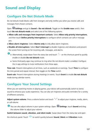 Sound and Display
Configure Do Not Disturb Mode
Do not disturb mode blocks calls from strangers and only notifies you when you receive calls and
messages from chosen contacts.
Open Settings and go to Sound > Do not disturb. Toggle on the Enable now switch, then
touch Do not disturb mode and select one of the following options:
l Allow calls and messages from important contacts: Select Allow only priority interruptions,
and then touch Define priority interruptions to configure which contacts can call or message
you.
l Allow alarm ringtones: Select Alarms only to only allow alarm ringtones.
l Disable all interruptions: Select Don't interrupt to disable ringtones and vibrations and prevent
the screen from turning on for incoming calls, messages, and alarms.
l Alternatively, swipe down from the status bar and touch on the shortcuts panel to quickly
enable or disable Do not disturb mode.
l Some third-party apps may continue to ring when Do not disturb mode is enabled. Configure
the in-app settings to mute notifications from these apps.
Time rule: Prevent interruptions at set times, such as weekends or evenings. Touch Time to configure
the time period and repeat interval, then toggle on the Time switch.
Event rule: Prevent interruptions during meetings or events. Touch Event to enable Do not disturb
mode during calendar events.
Configure Your Sound Settings
When you are watching movies or playing games, your device will automatically switch to stereo
sound to enhance your audio experience. You can also set ringtones and audio reminders for a variety
of different scenarios.
Adjust system volume: Press a volume button and touch to adjust your ringtone, media, alarm,
or call volume.
You can also adjust volume in your system settings. Open Settings, touch Sound and drag
the volume slider to adjust your volume.
Switch between sound, vibration, and silent mode: Swipe down from the status bar and open
the shortcuts panel. Touch to switch quickly between Sound, Silent and Vibration mode.
107
 