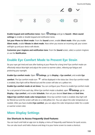 Enable keypad and notification tones: Open Settings and go to Sound > More sound
settings to enable or disable keypad and notification tones.
Set your Phone to Silent mode: From the Sound screen, enable Silent mode. After you enable
Silent mode, enable Vibrate in silent mode. Now when you receive an incoming call, your screen
will light up and your device will vibrate.
Customize your ringtone and notification tone: From the Sound screen, select a custom ringtone
or use the Notification.
Enable Eye Comfort Mode to Prevent Eye Strain
Do your eyes get tired and sore after looking at your Phone for a long time? Eye comfort mode can
effectively reduce blue-light and adjust the screen to warmer colors, relieving eye fatigue and
protecting your eyesight.
Enable Eye comfort mode: Open Settings, go to Display > Eye comfort, and enable Eye
comfort. The Eye comfort mode icon will be displayed in the status bar. Once Eye comfort mode
is enabled, blue light will be filtered out and the screen will take on a yellow tint.
Enable Eye comfort mode at set times: You can configure your Phone to enable Eye comfort mode
for a set period of time each day. When Eye comfort mode is disabled, open Settings, go to
Display > Eye comfort, and enable Schedule, then set your desired Start time and End time.
Adjust Eye comfort mode color temperature: Once Eye comfort mode is enabled, blue light will
be filtered out and the screen will take on a mild yellow tint. You can adjust the color temperature as
needed. After you have enabled Eye comfort, you can adjust the color temperature slider for a cooler
or warmer screen color.
More Display Settings
Use Shortcuts to Access Frequently Used Features
You can touch and hold an app icon to display a menu of frequently used features for quick access.
You can also touch and hold a feature and drag it to your home screen to create a shortcut.
Sound and Display
108
 