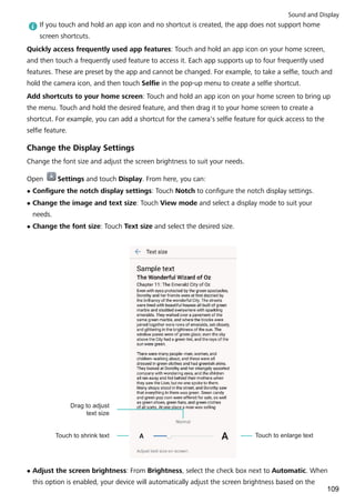 If you touch and hold an app icon and no shortcut is created, the app does not support home
screen shortcuts.
Quickly access frequently used app features: Touch and hold an app icon on your home screen,
and then touch a frequently used feature to access it. Each app supports up to four frequently used
features. These are preset by the app and cannot be changed. For example, to take a selfie, touch and
hold the camera icon, and then touch Selfie in the pop-up menu to create a selfie shortcut.
Add shortcuts to your home screen: Touch and hold an app icon on your home screen to bring up
the menu. Touch and hold the desired feature, and then drag it to your home screen to create a
shortcut. For example, you can add a shortcut for the camera's selfie feature for quick access to the
selfie feature.
Change the Display Settings
Change the font size and adjust the screen brightness to suit your needs.
Open Settings and touch Display. From here, you can:
l Configure the notch display settings: Touch Notch to configure the notch display settings.
l Change the image and text size: Touch View mode and select a display mode to suit your
needs.
l Change the font size: Touch Text size and select the desired size.
Touch to shrink text
Drag to adjust
text size
Touch to enlarge text
l Adjust the screen brightness: From Brightness, select the check box next to Automatic. When
this option is enabled, your device will automatically adjust the screen brightness based on the
Sound and Display
109
 