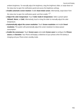 ambient brightness. To manually adjust the brightness, drag the brightness slider, or swipe down on
the status bar to open the notification panel and access the brightness settings.
l Enable automatic screen rotation: Enable Auto-rotate screen. Alternatively, swipe down from
the status bar to open the notification panel, and then enable .
l Adjust the color temperature: Touch Color mode & temperature. Select a preset option
(Default, Warm, or Cold). Alternatively, touch or drag the slider to manually adjust the color
temperature.
l Automatically adjust the screen resolution: Touch Screen resolution and enable Smart
resolution. The system will automatically adjust the screen resolution to reduce power
consumption.
l Enable the screensaver: Touch Screen saver and enable Screen saver to configure the Picture
source and Duration. Your Phone will display a slideshow of your photos when the battery is
charging and your Phone enters standby mode.
Sound and Display
110
 