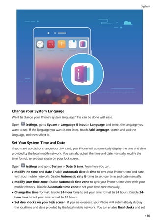 Change Your System Language
Want to change your Phone's system language? This can be done with ease.
Open Settings, go to System > Language & input > Language, and select the language you
want to use. If the language you want is not listed, touch Add language, search and add the
language, and then select it.
Set Your System Time and Date
If you travel abroad or change your SIM card, your Phone will automatically display the time and date
provided by the local mobile network. You can also adjust the time and date manually, modify the
time format, or set dual clocks on your lock screen.
Open Settings and go to System > Date & time. From here you can:
l Modify the time and date: Enable Automatic date & time to sync your Phone's time and date
with your mobile network. Disable Automatic date & time to set your time and date manually.
l Modify your time zone: Enable Automatic time zone to sync your Phone's time zone with your
mobile network. Disable Automatic time zone to set your time zone manually.
l Change the time format: Enable 24-hour time to set your time format to 24 hours. Disable 24-
hour time to set your time format to 12 hours.
l Set dual clocks on your lock screen: If you are overseas, your Phone will automatically display
the local time and date provided by the local mobile network. You can enable Dual clocks and set
System
116
 