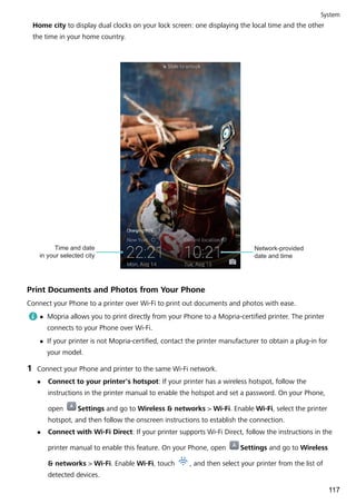 Home city to display dual clocks on your lock screen: one displaying the local time and the other
the time in your home country.
Network-provided
date and time
Time and date
in your selected city
Print Documents and Photos from Your Phone
Connect your Phone to a printer over Wi-Fi to print out documents and photos with ease.
l Mopria allows you to print directly from your Phone to a Mopria-certified printer. The printer
connects to your Phone over Wi-Fi.
l If your printer is not Mopria-certified, contact the printer manufacturer to obtain a plug-in for
your model.
1 Connect your Phone and printer to the same Wi-Fi network.
l Connect to your printer's hotspot: If your printer has a wireless hotspot, follow the
instructions in the printer manual to enable the hotspot and set a password. On your Phone,
open Settings and go to Wireless & networks > Wi-Fi. Enable Wi-Fi, select the printer
hotspot, and then follow the onscreen instructions to establish the connection.
l Connect with Wi-Fi Direct: If your printer supports Wi-Fi Direct, follow the instructions in the
printer manual to enable this feature. On your Phone, open Settings and go to Wireless
& networks > Wi-Fi. Enable Wi-Fi, touch , and then select your printer from the list of
detected devices.
System
117
 