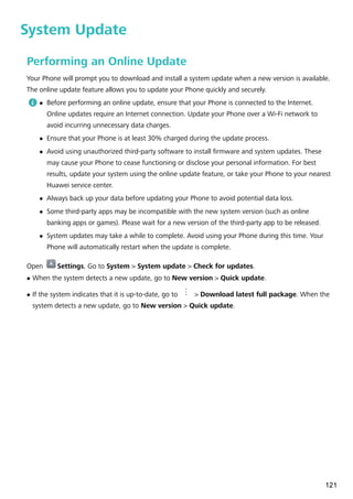 System Update
Performing an Online Update
Your Phone will prompt you to download and install a system update when a new version is available.
The online update feature allows you to update your Phone quickly and securely.
l Before performing an online update, ensure that your Phone is connected to the Internet.
Online updates require an Internet connection. Update your Phone over a Wi-Fi network to
avoid incurring unnecessary data charges.
l Ensure that your Phone is at least 30% charged during the update process.
l Avoid using unauthorized third-party software to install firmware and system updates. These
may cause your Phone to cease functioning or disclose your personal information. For best
results, update your system using the online update feature, or take your Phone to your nearest
Huawei service center.
l Always back up your data before updating your Phone to avoid potential data loss.
l Some third-party apps may be incompatible with the new system version (such as online
banking apps or games). Please wait for a new version of the third-party app to be released.
l System updates may take a while to complete. Avoid using your Phone during this time. Your
Phone will automatically restart when the update is complete.
Open Settings, Go to System > System update > Check for updates.
l When the system detects a new update, go to New version > Quick update.
l If the system indicates that it is up-to-date, go to > Download latest full package. When the
system detects a new update, go to New version > Quick update.
121
 