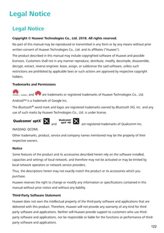 Legal Notice
Legal Notice
Copyright © Huawei Technologies Co., Ltd. 2018. All rights reserved.
No part of this manual may be reproduced or transmitted in any form or by any means without prior
written consent of Huawei Technologies Co., Ltd. and its affiliates ("Huawei").
The product described in this manual may include copyrighted software of Huawei and possible
licensors. Customers shall not in any manner reproduce, distribute, modify, decompile, disassemble,
decrypt, extract, reverse engineer, lease, assign, or sublicense the said software, unless such
restrictions are prohibited by applicable laws or such actions are approved by respective copyright
holders.
Trademarks and Permissions
, , and are trademarks or registered trademarks of Huawei Technologies Co., Ltd.
Android™ is a trademark of Google Inc.
The Bluetooth® word mark and logos are registered trademarks owned by Bluetooth SIG, Inc. and any
use of such marks by Huawei Technologies Co., Ltd. is under license.
and are registered trademarks of Qualcomm Inc.
(NASDAQ: QCOM).
Other trademarks, product, service and company names mentioned may be the property of their
respective owners.
Notice
Some features of the product and its accessories described herein rely on the software installed,
capacities and settings of local network, and therefore may not be activated or may be limited by
local network operators or network service providers.
Thus, the descriptions herein may not exactly match the product or its accessories which you
purchase.
Huawei reserves the right to change or modify any information or specifications contained in this
manual without prior notice and without any liability.
Third-Party Software Statement
Huawei does not own the intellectual property of the third-party software and applications that are
delivered with this product. Therefore, Huawei will not provide any warranty of any kind for third
party software and applications. Neither will Huawei provide support to customers who use third-
party software and applications, nor be responsible or liable for the functions or performance of third-
party software and applications.
122
 