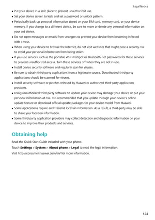 l Put your device in a safe place to prevent unauthorized use.
l Set your device screen to lock and set a password or unlock pattern.
l Periodically back up personal information stored on your SIM card, memory card, or your device
memory. If you change to a different device, be sure to move or delete any personal information on
your old device.
l Do not open messages or emails from strangers to prevent your device from becoming infected
with a virus.
l When using your device to browse the Internet, do not visit websites that might pose a security risk
to avoid your personal information from being stolen.
l If you use services such as the portable Wi-Fi hotspot or Bluetooth, set passwords for these services
to prevent unauthorized access. Turn these services off when they are not in use.
l Install device security software and regularly scan for viruses.
l Be sure to obtain third-party applications from a legitimate source. Downloaded third-party
applications should be scanned for viruses.
l Install security software or patches released by Huawei or authorized third-party application
providers.
l Using unauthorized third-party software to update your device may damage your device or put your
personal information at risk. It is recommended that you update through your device's online
update feature or download official update packages for your device model from Huawei.
l Some applications require and transmit location information. As a result, a third-party may be able
to share your location information.
l Some third-party application providers may collect detection and diagnostic information on your
device to improve their products and services.
Obtaining help
Read the Quick Start Guide included with your phone.
Touch Settings > System > About phone > Legal to read the legal information.
Visit http://consumer.huawei.com/en/ for more information.
Legal Notice
124
 