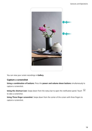 You can view your screen recordings in Gallery.
Capture a screenshot
Using a combination of buttons: Press the power and volume down buttons simultaneously to
capture a screenshot.
Using the shortcut icon: Swipe down from the status bar to open the notification panel. Touch
to take a screenshot.
Using Three-finger screenshot: Swipe down from the center of the screen with three fingers to
capture a screenshot.
Gestures and Operations
14
 