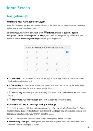 Home Screen
Navigation Bar
Configure Your Navigation Bar Layout
Using the navigation bar, you can conveniently access the home screen, return to the previous page,
exit an app, or view recent apps used.
To configure your navigation bar layout, touch Settings, then go to System > System
navigation > Three key navigation > Settings, and select the navigation key combination and
enable or disable Hide navigation keys based on your usage habits.
l Back key: Touch to return to the previous page or exit an app. Touch to close the onscreen
keyboard when inputting text.
l Home key: Touch to return to the home screen. Touch and hold to display the HiVoice icon
and swipe upwards on the icon to enable HiVoice features.
l Recent key: Touch to open a list of recently used apps. Touch and hold to enable split screen
mode.
l Downward swipe notification key: Touch to open the notification panel.
Use the Recent Key to Manage Background Apps
If you want to quickly switch to a recently used app, you might try using the Recent key. The Recent
key can help you quickly switch between several recently used apps. You can also use it to close your
background apps to increase your Phone's operating speed.
Touch . You can view, switch to, close, or lock recently used background apps:
l View recently used apps: Recently used apps will be displayed on the screen and you can switch
between them by swiping up or down.
16
 