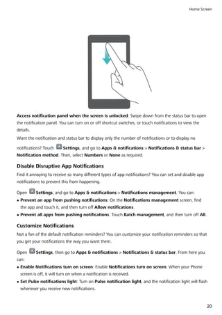 Access notification panel when the screen is unlocked: Swipe down from the status bar to open
the notification panel. You can turn on or off shortcut switches, or touch notifications to view the
details.
Want the notification and status bar to display only the number of notifications or to display no
notifications? Touch Settings, and go to Apps & notifications > Notifications & status bar >
Notification method. Then, select Numbers or None as required.
Disable Disruptive App Notifications
Find it annoying to receive so many different types of app notifications? You can set and disable app
notifications to prevent this from happening.
Open Settings, and go to Apps & notifications > Notifications management. You can:
l Prevent an app from pushing notifications: On the Notifications management screen, find
the app and touch it, and then turn off Allow notifications.
l Prevent all apps from pushing notifications: Touch Batch management, and then turn off All.
Customize Notifications
Not a fan of the default notification reminders? You can customize your notification reminders so that
you get your notifications the way you want them.
Open Settings, then go to Apps & notifications > Notifications & status bar. From here you
can:
l Enable Notifications turn on screen: Enable Notifications turn on screen. When your Phone
screen is off, it will turn on when a notification is received.
l Set Pulse notifications light: Turn on Pulse notification light, and the notification light will flash
whenever you receive new notifications.
Home Screen
20
 