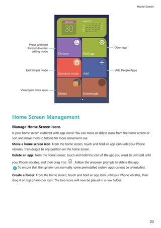 Open app
Add People/AppsExit Simple mode
Press and hold
the icon to enter
editing mode
View/open more apps
Home Screen Management
Manage Home Screen Icons
Is your home screen cluttered with app icons? You can move or delete icons from the home screen or
sort and move them to folders for more convenient use.
Move a home screen icon: From the home screen, touch and hold an app icon until your Phone
vibrates, then drag it to any position on the home screen.
Delete an app: From the home screen, touch and hold the icon of the app you want to uninstall until
your Phone vibrates, and then drag it to . Follow the onscreen prompts to delete the app.
To ensure that the system runs normally, some preinstalled system apps cannot be uninstalled.
Create a folder: From the home screen, touch and hold an app icon until your Phone vibrates, then
drag it on top of another icon. The two icons will now be placed in a new folder.
Home Screen
23
 