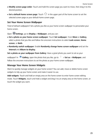 l Modify screen page order: Touch and hold the screen page you want to move, then drag it to the
desired position.
l Set a default home screen page: Touch in the upper part of the home screen to set the
selected screen page as your default home screen page.
Set Your Home Screen Wallpaper
Tired of default wallpapers? Set a photo you like as your home screen wallpaper to personalize your
home screen.
Open Settings, go to Display > Wallpaper, and you can:
l Set a photo as your home screen wallpaper: Touch Set wallpaper. From More or Gallery,
select a photo that you like and follow the onscreen instructions to select Lock screen, Home
screen, or Both.
l Randomly switch wallpaper: Enable Randomly change home screen wallpaper and set the
Interval and Album to display.
Set a photo as your wallpaper from Gallery: Have a great photo you want to set as your
wallpaper? In Gallery, open the photo that you like, go to > Set as > Wallpaper, and
follow the onscreen instructions to set the photo as your home screen wallpaper.
Manage Your Home Screen Widgets
Want to quickly manage widgets on your home screen? You can add, move or delete home screen
widgets to tidy up your home screen and make it easier to use.
Add widgets: Touch and hold an empty area on the home screen to enter home screen editing
mode. Touch Widgets, touch and hold a widget and drag it to an empty area on the home screen, or
touch the widget you want.
Home Screen
25
 