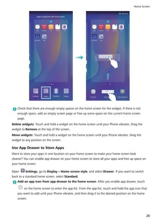 Check that there are enough empty spaces on the home screen for the widget. If there is not
enough space, add an empty screen page or free up some space on the current home screen
page.
Delete widgets: Touch and hold a widget on the home screen until your Phone vibrates. Drag the
widget to Remove at the top of the screen.
Move widgets: Touch and hold a widget on the home screen until your Phone vibrates. Drag the
widget to any position on the screen.
Use App Drawer to Store Apps
Want to store your apps in one location on your home screen to make your home screen look
cleaner? You can enable app drawer on your home screen to store all your apps and free up space on
your home screen.
Open Settings, go to Display > Home screen style, and select Drawer. If you want to switch
back to a standard home screen, select Standard.
Add an app icon from app drawer to the home screen: After you enable app drawer, touch
on the home screen to enter the app list. From the app list, touch and hold the app icon that
you want to add until your Phone vibrates, and then drag it to the desired position on the home
screen.
Home Screen
26
 