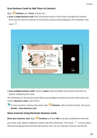 Scan Business Cards to Add Them to Contacts
Open Contacts, go to Scan, and you can:
l Scan a single business card: Place the business card on a flat surface and adjust the camera's
focus frame so that the contents on the business card are clearly displayed in the viewfinder, then
touch .
l Scan multiple business cards: Switch to Burst mode and follow the onscreen instructions to
capture multiple business cards.
The information on the business cards will be automatically converted into contact information and
saved in Business cards in your Phone.
To view a business card you have saved, open Contacts, select scanned contacts, then go to
Details > View business card.
Share Contacts Using Electronic Business Cards
Share your business card: Open Contacts and touch Me to set your profile picture and enter
your name, work address, telephone number, and other information. Then touch and your device
will automatically generate your QR code business card. You can share your business card directly
Contacts
28
 