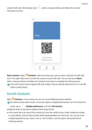 using the QR code. Alternatively, touch , select a sharing method, and follow the onscreen
instructions to share.
Share contacts: Open Contacts, select the contact you want to share, and touch the QR code
icon in the upper right corner to share the contact using the QR code. You can also touch Share,
select a sharing method, and follow the onscreen instructions to complete the sharing process.
If the other party's device supports QR code analysis, they can directly take pictures of or scan QR
codes to add contacts.
Search Contacts
Open Contacts, in the contacts list, you can use the following search methods:
For most accurate search results, ensure your device is displaying all contacts. On the contacts list
screen, go to > Display preferences, and touch All contacts.
l Drag the index on the side to quickly scroll through the list.
l In the search bar at the top of the contacts list, enter the contact name, initials, telephone number,
or email address, and the search results will be displayed below the search bar. You can also enter
multiple keywords for your search, such as "John London", and the system will quickly find all
matching contacts.
Contacts
29
 