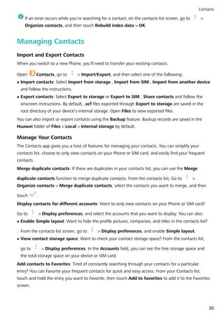If an error occurs while you're searching for a contact, on the contacts list screen, go to >
Organize contacts, and then touch Rebuild index data > OK.
Managing Contacts
Import and Export Contacts
When you switch to a new Phone, you'll need to transfer your existing contacts.
Open Contacts, go to > Import/Export, and then select one of the following:
l Import contacts: Select Import from storage , Import from SIM , Import from another device
and follow the instructions.
l Export contacts: Select Export to storage or Export to SIM , Share contacts and follow the
onscreen instructions. By default, .vcf files exported through Export to storage are saved in the
root directory of your device's internal storage. Open Files to view exported files.
You can also import or export contacts using the Backup feature. Backup records are saved in the
Huawei folder of Files > Local > Internal storage by default.
Manage Your Contacts
The Contacts app gives you a host of features for managing your contacts. You can simplify your
contacts list, choose to only view contacts on your Phone or SIM card, and easily find your frequent
contacts.
Merge duplicate contacts: If there are duplicates in your contacts list, you can use the Merge
duplicate contacts function to merge duplicate contacts. From the contacts list, Go to >
Organize contacts > Merge duplicate contacts, select the contacts you want to merge, and then
touch .
Display contacts for different accounts: Want to only view contacts on your Phone or SIM card?
Go to > Display preferences, and select the accounts that you want to display. You can also:
l Enable Simple layout: Want to hide the profile pictures, companies, and titles in the contacts list?
From the contacts list screen, go to > Display preferences, and enable Simple layout.
l View contact storage space: Want to check your contact storage space? From the contacts list,
go to > Display preferences. In the Accounts field, you can see the free storage space and
the total storage space on your device or SIM card.
Add contacts to Favorites: Tired of constantly searching through your contacts for a particular
entry? You can Favorite your frequent contacts for quick and easy access. From your Contacts list,
touch and hold the entry you want to Favorite, then touch Add to favorites to add it to the Favorites
screen.
Contacts
30
 