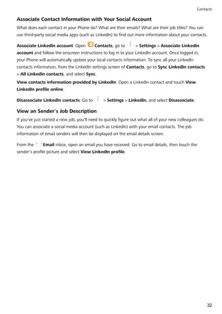 Associate Contact Information with Your Social Account
What does each contact in your Phone do? What are their emails? What are their job titles? You can
use third-party social media apps (such as LinkedIn) to find out more information about your contacts.
Associate LinkedIn account: Open Contacts, go to > Settings > Associate LinkedIn
account and follow the onscreen instructions to log in to your LinkedIn account. Once logged in,
your Phone will automatically update your local contacts information. To sync all your LinkedIn
contacts information, from the LinkedIn settings screen of Contacts, go to Sync LinkedIn contacts
> All LinkedIn contacts, and select Sync.
View contacts information provided by LinkedIn: Open a LinkedIn contact and touch View
LinkedIn profile online.
Disassociate LinkedIn contacts: Go to > Settings > LinkedIn, and select Disassociate.
View an Sender's Job Description
If you've just started a new job, you'll need to quickly figure out what all of your new colleagues do.
You can associate a social media account (such as LinkedIn) with your email contacts. The job
information of email senders will then be displayed on the email details screen.
From the Email inbox, open an email you have received. Go to email details, then touch the
sender's profile picture and select View LinkedIn profile.
Contacts
32
 