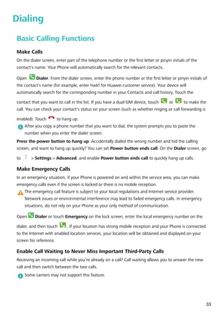 Dialing
Basic Calling Functions
Make Calls
On the dialer screen, enter part of the telephone number or the first letter or pinyin initials of the
contact's name. Your Phone will automatically search for the relevant contacts.
Open Dialer. From the dialer screen, enter the phone number or the first letter or pinyin initials of
the contact's name (for example, enter hwkf for Huawei customer service). Your device will
automatically search for the corresponding number in your Contacts and call history. Touch the
contact that you want to call in the list. If you have a dual-SIM device, touch
1
or
2
to make the
call. You can check your contact's status on your screen (such as whether ringing or call forwarding is
enabled). Touch to hang up.
After you copy a phone number that you want to dial, the system prompts you to paste the
number when you enter the dialer screen.
Press the power button to hang up: Accidentally dialed the wrong number and hid the calling
screen, and want to hang up quickly? You can set Power button ends call. On the Dialer screen, go
to > Settings > Advanced, and enable Power button ends call to quickly hang up calls.
Make Emergency Calls
In an emergency situation, if your Phone is powered on and within the service area, you can make
emergency calls even if the screen is locked or there is no mobile reception.
The emergency call feature is subject to your local regulations and Internet service provider.
Network issues or environmental interference may lead to failed emergency calls. In emergency
situations, do not rely on your Phone as your only method of communication.
Open Dialer or touch Emergency on the lock screen, enter the local emergency number on the
dialer, and then touch . If your location has strong mobile reception and your Phone is connected
to the Internet with enabled location services, your location will be obtained and displayed on your
screen for reference.
Enable Call Waiting to Never Miss Important Third-Party Calls
Receiving an incoming call while you're already on a call? Call waiting allows you to answer the new
call and then switch between the two calls.
Some carriers may not support this feature.
33
 