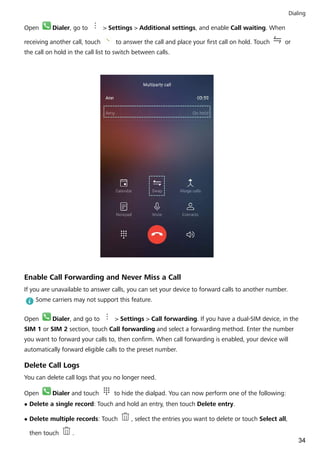 Open Dialer, go to > Settings > Additional settings, and enable Call waiting. When
receiving another call, touch to answer the call and place your first call on hold. Touch or
the call on hold in the call list to switch between calls.
Enable Call Forwarding and Never Miss a Call
If you are unavailable to answer calls, you can set your device to forward calls to another number.
Some carriers may not support this feature.
Open Dialer, and go to > Settings > Call forwarding. If you have a dual-SIM device, in the
SIM 1 or SIM 2 section, touch Call forwarding and select a forwarding method. Enter the number
you want to forward your calls to, then confirm. When call forwarding is enabled, your device will
automatically forward eligible calls to the preset number.
Delete Call Logs
You can delete call logs that you no longer need.
Open Dialer and touch to hide the dialpad. You can now perform one of the following:
l Delete a single record: Touch and hold an entry, then touch Delete entry.
l Delete multiple records: Touch , select the entries you want to delete or touch Select all,
then touch .
Dialing
34
 