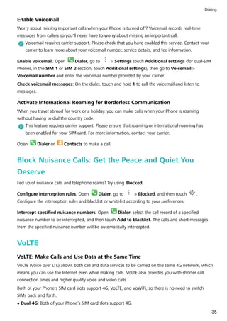 Enable Voicemail
Worry about missing important calls when your Phone is turned off? Voicemail records real-time
messages from callers so you'll never have to worry about missing an important call.
Voicemail requires carrier support. Please check that you have enabled this service. Contact your
carrier to learn more about your voicemail number, service details, and fee information.
Enable voicemail: Open Dialer, go to > Settings touch Additional settings (for dual-SIM
Phones, in the SIM 1 or SIM 2 section, touch Additional settings), then go to Voicemail >
Voicemail number and enter the voicemail number provided by your carrier.
Check voicemail messages: On the dialer, touch and hold 1 to call the voicemail and listen to
messages.
Activate International Roaming for Borderless Communication
When you travel abroad for work or a holiday, you can make calls when your Phone is roaming
without having to dial the country code.
This feature requires carrier support. Please ensure that roaming or international roaming has
been enabled for your SIM card. For more information, contact your carrier.
Open Dialer or Contacts to make a call.
Block Nuisance Calls: Get the Peace and Quiet You
Deserve
Fed up of nuisance calls and telephone scams? Try using Blocked.
Configure interception rules: Open Dialer, go to > Blocked, and then touch .
Configure the interception rules and blacklist or whitelist according to your preferences.
Intercept specified nuisance numbers: Open Dialer, select the call record of a specified
nuisance number to be intercepted, and then touch Add to blacklist. The calls and short messages
from the specified nuisance number will be automatically intercepted.
VoLTE
VoLTE: Make Calls and Use Data at the Same Time
VoLTE (Voice over LTE) allows both call and data services to be carried on the same 4G network, which
means you can use the Internet even while making calls. VoLTE also provides you with shorter call
connection times and higher quality voice and video calls.
Both of your Phone's SIM card slots support 4G, VoLTE, and VoWiFi, so there is no need to switch
SIMs back and forth.
l Dual 4G: Both of your Phone's SIM card slots support 4G.
Dialing
35
 