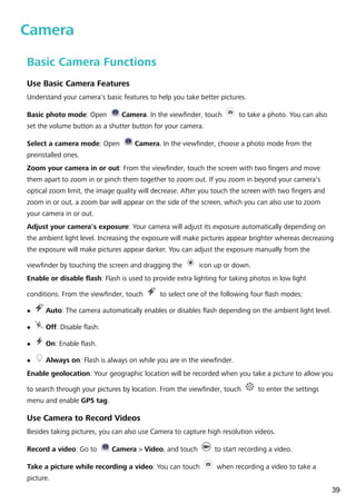 Camera
Basic Camera Functions
Use Basic Camera Features
Understand your camera's basic features to help you take better pictures.
Basic photo mode: Open Camera. In the viewfinder, touch to take a photo. You can also
set the volume button as a shutter button for your camera.
Select a camera mode: Open Camera. In the viewfinder, choose a photo mode from the
preinstalled ones.
Zoom your camera in or out: From the viewfinder, touch the screen with two fingers and move
them apart to zoom in or pinch them together to zoom out. If you zoom in beyond your camera's
optical zoom limit, the image quality will decrease. After you touch the screen with two fingers and
zoom in or out, a zoom bar will appear on the side of the screen, which you can also use to zoom
your camera in or out.
Adjust your camera's exposure: Your camera will adjust its exposure automatically depending on
the ambient light level. Increasing the exposure will make pictures appear brighter whereas decreasing
the exposure will make pictures appear darker. You can adjust the exposure manually from the
viewfinder by touching the screen and dragging the icon up or down.
Enable or disable flash: Flash is used to provide extra lighting for taking photos in low light
conditions. From the viewfinder, touch to select one of the following four flash modes:
l Auto: The camera automatically enables or disables flash depending on the ambient light level.
l Off: Disable flash.
l On: Enable flash.
l Always on: Flash is always on while you are in the viewfinder.
Enable geolocation: Your geographic location will be recorded when you take a picture to allow you
to search through your pictures by location. From the viewfinder, touch to enter the settings
menu and enable GPS tag.
Use Camera to Record Videos
Besides taking pictures, you can also use Camera to capture high resolution videos.
Record a video: Go to Camera > Video, and touch to start recording a video.
Take a picture while recording a video: You can touch when recording a video to take a
picture.
39
 
