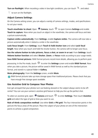 Turn on flashlight: When recording a video in low light conditions, you can touch and select
to turn on the flashlight.
Adjust Camera Settings
On the Camera setting screen, you can adjust a variety of camera settings, modes, and specifications
to suit your needs.
Touch viewfinder to shoot: Open Camera, touch to open Camera Settings and enable
Touch to capture. Now when you touch an object in the viewfinder, the camera will focus and take
a picture automatically.
Capture smiles automatically: From Settings, enable Capture smiles. The camera will now take a
picture automatically when it detects a smile in the viewfinder.
Lock focus length: From Settings, touch Touch & hold shutter icon and select Lock focal
length. Now when you touch and hold the shutter button, the camera will no longer auto focus.
Use the volume button to take pictures, focus a shot, or zoom in or out: From Settings, touch
Volume button function and select Shutter, Zoom, or Focus mode according to your usage needs.
Save RAW format pictures: RAW format pictures record more details, allowing you to perform post-
processing. In the Pro mode, touch to enter the Settings screen and enable RAW format. Now
when you take a picture, the picture will be saved in RAW format as well as the standard picture
format, and stored in a special folder in Gallery.
Mute photography: From the Settings screen, enable Mute.
RAW format pictures take up more storage space than traditional pictures. Please check that you
have enough free storage space available.
Use Assistive Grid to Compose Your Photos
Ever get annoyed that your photos turn out looking skewed or the subject always seems to be off-
center? You can use your camera's assistive grid feature to help you line up the perfect shot.
To select an assistive grid, open Camera and touch to enter Settings. Then touch Assistive
grid and select the type of grid or lines you want to use.
Rule of thirds composition method: Use either Grid or Phi grid. The four intersection points in the
grid are the focus areas of the picture. Place the subject of your photo on one of the intersection
points to achieve a good composition.
Camera
40
 