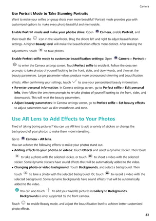 Use Portrait Mode to Take Stunning Portraits
Want to make your selfies or group shots even more beautiful? Portrait mode provides you with
customized options to make every photo beautiful and memorable.
Enable Portrait mode and make your photos shine: Open Camera, enable Portrait, and
then touch the icon in the viewfinder. Drag the sliders left and right to adjust beautification
settings. A higher Beauty level will make the beautification effects more distinct. After making the
adjustments, touch to take photos.
Enable Perfect selfie mode to customize beautification settings: Open Camera > Portrait >
to enter the Camera settings screen. TouchPerfect selfie to enable it. Follow the onscreen
prompts to take photos of yourself looking to the front, sides, and downwards, and then set the
beauty parameters. Larger parameter values produce more pronounced slimming and beautification
effects. After confirming your settings, touch to save your personalized beauty information.
l Re-enter personal information: In Camera settings screen, go to Perfect selfie > Edit personal
info, then follow the onscreen prompts to re-take photos of yourself looking to the front, sides, and
downwards. This will reset the beauty parameters.
l Adjust beauty parameters: In Camera settings screen, go to Perfect selfie > Set beauty effects
to adjust parameters such as skin smoothness and tone.
Use AR Lens to Add Effects to Your Photos
Tired of taking boring pictures? You can use AR lens to add a variety of stickers or change the
background of your photos to make them more interesting.
Go to Camera > AR lens.
You can achieve the following effects to make your photos stand out.
l Adding effects to your photos or videos: Touch Effects and select a dynamic sticker. Then touch
to take a photo with the selected sticker, or touch to shoot a video with the selected
sticker. Some dynamic stickers have sound effects that will be automatically added to the video.
l Changing photo or video background: Touch Backgrounds, and select a background. Then
touch to take a photo with the selected background. Or, touch to record a video with the
selected background. Some dynamic backgrounds have sound effects that will be automatically
added to the video.
You can also touch to add your favorite pictures in Gallery to Backgrounds.
Backgrounds is only supported by the front camera.
Touch to enable Beauty mode, and adjust the beautification level to achieve better customized
photo effects.
Camera
43
 