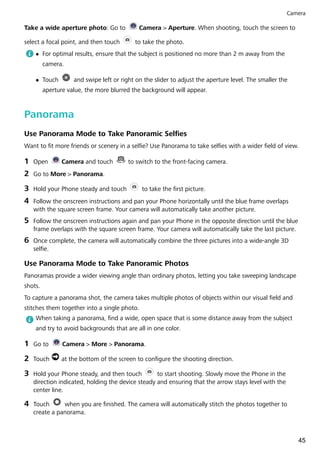 Take a wide aperture photo: Go to Camera > Aperture. When shooting, touch the screen to
select a focal point, and then touch to take the photo.
l For optimal results, ensure that the subject is positioned no more than 2 m away from the
camera.
l Touch and swipe left or right on the slider to adjust the aperture level. The smaller the
aperture value, the more blurred the background will appear.
Panorama
Use Panorama Mode to Take Panoramic Selfies
Want to fit more friends or scenery in a selfie? Use Panorama to take selfies with a wider field of view.
1 Open Camera and touch to switch to the front-facing camera.
2 Go to More > Panorama.
3 Hold your Phone steady and touch to take the first picture.
4 Follow the onscreen instructions and pan your Phone horizontally until the blue frame overlaps
with the square screen frame. Your camera will automatically take another picture.
5 Follow the onscreen instructions again and pan your Phone in the opposite direction until the blue
frame overlaps with the square screen frame. Your camera will automatically take the last picture.
6 Once complete, the camera will automatically combine the three pictures into a wide-angle 3D
selfie.
Use Panorama Mode to Take Panoramic Photos
Panoramas provide a wider viewing angle than ordinary photos, letting you take sweeping landscape
shots.
To capture a panorama shot, the camera takes multiple photos of objects within our visual field and
stitches them together into a single photo.
When taking a panorama, find a wide, open space that is some distance away from the subject
and try to avoid backgrounds that are all in one color.
1 Go to Camera > More > Panorama.
2 Touch at the bottom of the screen to configure the shooting direction.
3 Hold your Phone steady, and then touch to start shooting. Slowly move the Phone in the
direction indicated, holding the device steady and ensuring that the arrow stays level with the
center line.
4 Touch when you are finished. The camera will automatically stitch the photos together to
create a panorama.
Camera
45
 