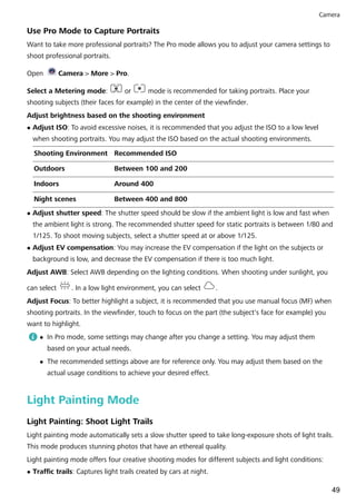 Use Pro Mode to Capture Portraits
Want to take more professional portraits? The Pro mode allows you to adjust your camera settings to
shoot professional portraits.
Open Camera > More > Pro.
Select a Metering mode: or mode is recommended for taking portraits. Place your
shooting subjects (their faces for example) in the center of the viewfinder.
Adjust brightness based on the shooting environment
l Adjust ISO: To avoid excessive noises, it is recommended that you adjust the ISO to a low level
when shooting portraits. You may adjust the ISO based on the actual shooting environments.
Shooting Environment Recommended ISO
Outdoors Between 100 and 200
Indoors Around 400
Night scenes Between 400 and 800
l Adjust shutter speed: The shutter speed should be slow if the ambient light is low and fast when
the ambient light is strong. The recommended shutter speed for static portraits is between 1/80 and
1/125. To shoot moving subjects, select a shutter speed at or above 1/125.
l Adjust EV compensation: You may increase the EV compensation if the light on the subjects or
background is low, and decrease the EV compensation if there is too much light.
Adjust AWB: Select AWB depending on the lighting conditions. When shooting under sunlight, you
can select . In a low light environment, you can select .
Adjust Focus: To better highlight a subject, it is recommended that you use manual focus (MF) when
shooting portraits. In the viewfinder, touch to focus on the part (the subject's face for example) you
want to highlight.
l In Pro mode, some settings may change after you change a setting. You may adjust them
based on your actual needs.
l The recommended settings above are for reference only. You may adjust them based on the
actual usage conditions to achieve your desired effect.
Light Painting Mode
Light Painting: Shoot Light Trails
Light painting mode automatically sets a slow shutter speed to take long-exposure shots of light trails.
This mode produces stunning photos that have an ethereal quality.
Light painting mode offers four creative shooting modes for different subjects and light conditions:
l Traffic trails: Captures light trails created by cars at night.
Camera
49
 
