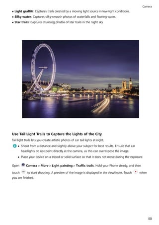 l Light graffiti: Captures trails created by a moving light source in low-light conditions.
l Silky water: Captures silky-smooth photos of waterfalls and flowing water.
l Star trails: Captures stunning photos of star trails in the night sky.
Use Tail Light Trails to Capture the Lights of the City
Tail light trails lets you create artistic photos of car tail lights at night.
l Shoot from a distance and slightly above your subject for best results. Ensure that car
headlights do not point directly at the camera, as this can overexpose the image.
l Place your device on a tripod or solid surface so that it does not move during the exposure.
Open Camera > More > Light painting > Traffic trails. Hold your Phone steady, and then
touch to start shooting. A preview of the image is displayed in the viewfinder. Touch when
you are finished.
Camera
50
 