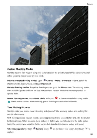 Custom Shooting Modes
Want to discover new ways of using your camera besides the preset functions? You can download or
delete shooting modes based on your needs.
Download more shooting modes: Open Camera > More > Download > More. Select the
shooting modes to download, and touch Download.
Update shooting modes: To update shooting modes, go to the More screen. The shooting modes
with available updates will have red dots next to them. You can follow the onscreen prompts to
update them.
Delete shooting modes: Go to More > Edit, and touch to delete unneeded shooting modes.
To ensure that Camera works normally, preset shooting modes cannot be deleted.
Take Moving Pictures
Want to make your photos more interesting and dynamic? Take a moving picture and prolong life's
wonderful moments.
With moving pictures, you can record a scene approximately one second before and after the shutter
button is pressed. When browsing these pictures in Gallery, you can not only view the static picture
taken the moment you press the shutter button, but also play the dynamic picture and sound.
Take moving pictures: Open Camera, touch on the top of your screen, then touch to
capture.
Camera
55
 