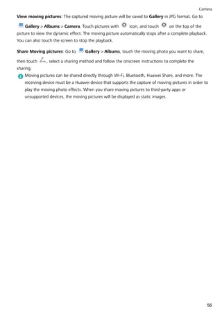 View moving pictures: The captured moving picture will be saved to Gallery in JPG format. Go to
Gallery > Albums > Camera. Touch pictures with icon, and touch on the top of the
picture to view the dynamic effect. The moving picture automatically stops after a complete playback.
You can also touch the screen to stop the playback.
Share Moving pictures: Go to Gallery > Albums, touch the moving photo you want to share,
then touch , select a sharing method and follow the onscreen instructions to complete the
sharing.
Moving pictures can be shared directly through Wi-Fi, Bluetooth, Huawei Share, and more. The
receiving device must be a Huawei device that supports the capture of moving pictures in order to
play the moving photo effects. When you share moving pictures to third-party apps or
unsupported devices, the moving pictures will be displayed as static images.
Camera
56
 